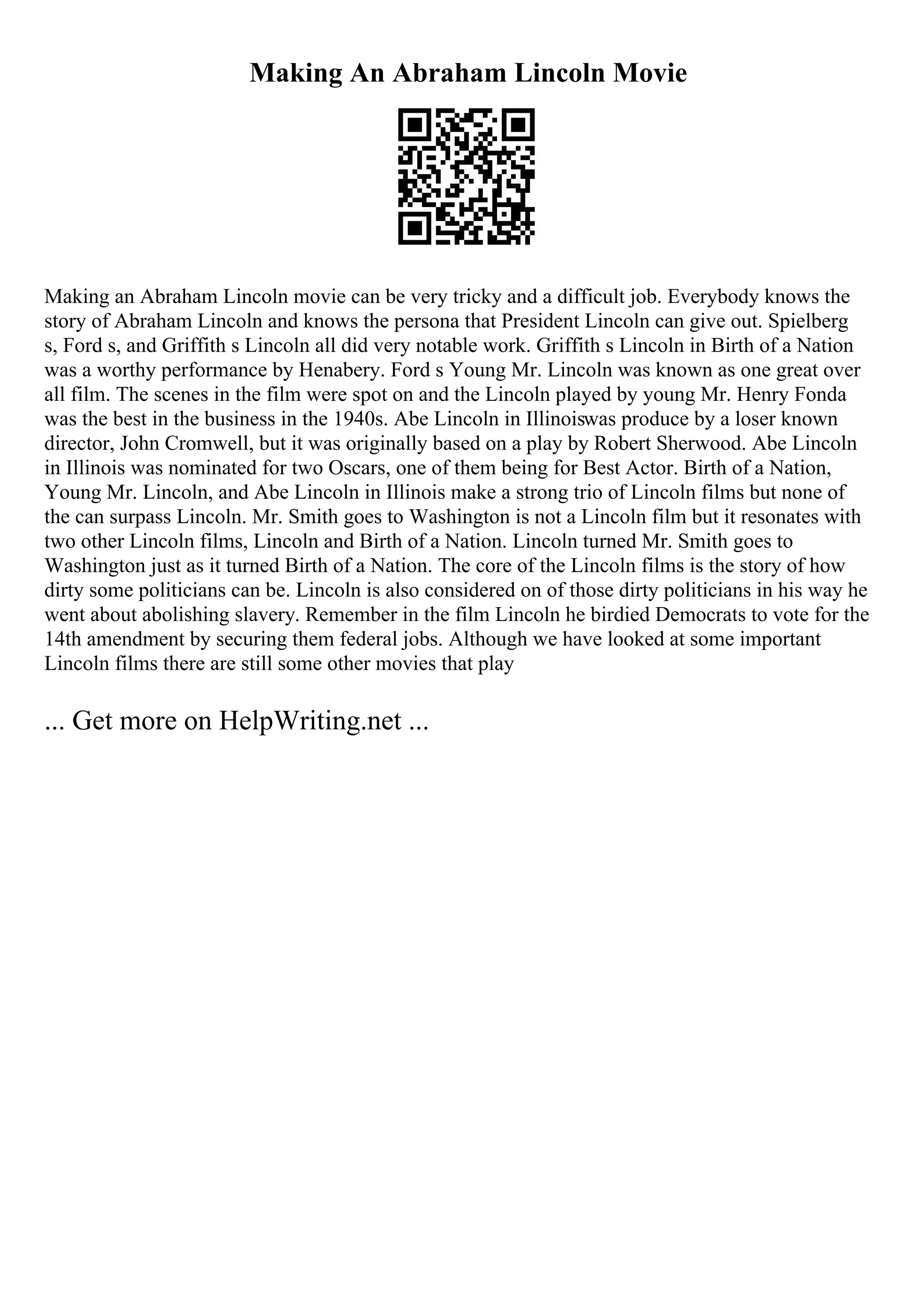 Making An Abraham Lincoln Movie
Making an Abraham Lincoln movie can be very tricky and a difficult job. Everybody knows the
story of Abraham Lincoln and knows the persona that President Lincoln can give out. Spielberg
s, Ford s, and Griffith s Lincoln all did very notable work. Griffith s Lincoln in Birth of a Nation
was a worthy performance by Henabery. Ford s Young Mr. Lincoln was known as one great over
all film. The scenes in the film were spot on and the Lincoln played by young Mr. Henry Fonda
was the best in the business in the 1940s. Abe Lincoln in Illinoiswas produce by a loser known
director, John Cromwell, but it was originally based on a play by Robert Sherwood. Abe Lincoln
in Illinois was nominated for two Oscars, one of them being for Best Actor. Birth of a Nation,
Young Mr. Lincoln, and Abe Lincoln in Illinois make a strong trio of Lincoln films but none of
the can surpass Lincoln. Mr. Smith goes to Washington is not a Lincoln film but it resonates with
two other Lincoln films, Lincoln and Birth of a Nation. Lincoln turned Mr. Smith goes to
Washington just as it turned Birth of a Nation. The core of the Lincoln films is the story of how
dirty some politicians can be. Lincoln is also considered on of those dirty politicians in his way he
went about abolishing slavery. Remember in the film Lincoln he birdied Democrats to vote for the
14th amendment by securing them federal jobs. Although we have looked at some important
Lincoln films there are still some other movies that play
... Get more on HelpWriting.net ...
 