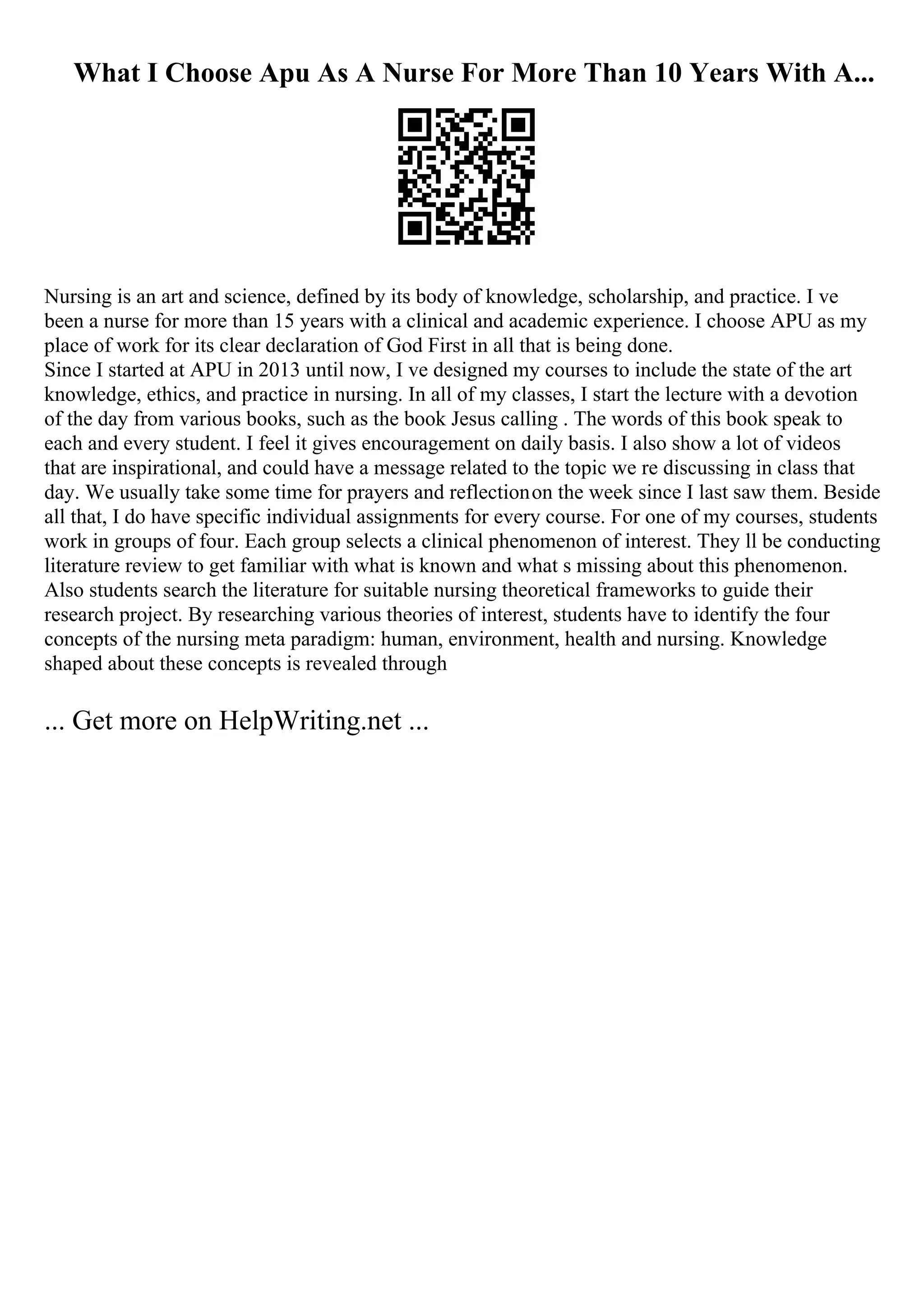 What I Choose Apu As A Nurse For More Than 10 Years With A...
Nursing is an art and science, defined by its body of knowledge, scholarship, and practice. I ve
been a nurse for more than 15 years with a clinical and academic experience. I choose APU as my
place of work for its clear declaration of God First in all that is being done.
Since I started at APU in 2013 until now, I ve designed my courses to include the state of the art
knowledge, ethics, and practice in nursing. In all of my classes, I start the lecture with a devotion
of the day from various books, such as the book Jesus calling . The words of this book speak to
each and every student. I feel it gives encouragement on daily basis. I also show a lot of videos
that are inspirational, and could have a message related to the topic we re discussing in class that
day. We usually take some time for prayers and reflectionon the week since I last saw them. Beside
all that, I do have specific individual assignments for every course. For one of my courses, students
work in groups of four. Each group selects a clinical phenomenon of interest. They ll be conducting
literature review to get familiar with what is known and what s missing about this phenomenon.
Also students search the literature for suitable nursing theoretical frameworks to guide their
research project. By researching various theories of interest, students have to identify the four
concepts of the nursing meta paradigm: human, environment, health and nursing. Knowledge
shaped about these concepts is revealed through
... Get more on HelpWriting.net ...
 