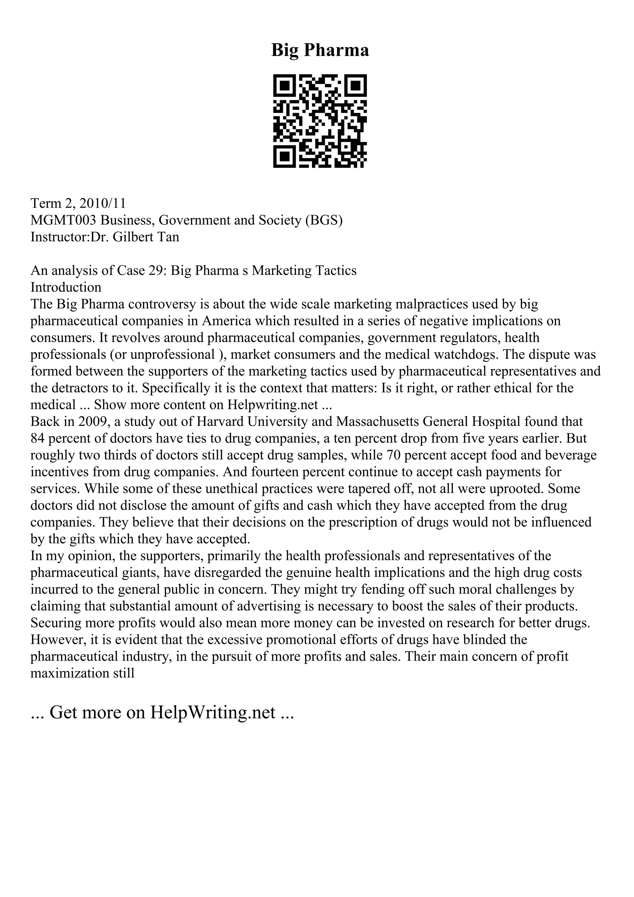Big Pharma
Term 2, 2010/11
MGMT003 Business, Government and Society (BGS)
Instructor:Dr. Gilbert Tan
An analysis of Case 29: Big Pharma s Marketing Tactics
Introduction
The Big Pharma controversy is about the wide scale marketing malpractices used by big
pharmaceutical companies in America which resulted in a series of negative implications on
consumers. It revolves around pharmaceutical companies, government regulators, health
professionals (or unprofessional ), market consumers and the medical watchdogs. The dispute was
formed between the supporters of the marketing tactics used by pharmaceutical representatives and
the detractors to it. Specifically it is the context that matters: Is it right, or rather ethical for the
medical ... Show more content on Helpwriting.net ...
Back in 2009, a study out of Harvard University and Massachusetts General Hospital found that
84 percent of doctors have ties to drug companies, a ten percent drop from five years earlier. But
roughly two thirds of doctors still accept drug samples, while 70 percent accept food and beverage
incentives from drug companies. And fourteen percent continue to accept cash payments for
services. While some of these unethical practices were tapered off, not all were uprooted. Some
doctors did not disclose the amount of gifts and cash which they have accepted from the drug
companies. They believe that their decisions on the prescription of drugs would not be influenced
by the gifts which they have accepted.
In my opinion, the supporters, primarily the health professionals and representatives of the
pharmaceutical giants, have disregarded the genuine health implications and the high drug costs
incurred to the general public in concern. They might try fending off such moral challenges by
claiming that substantial amount of advertising is necessary to boost the sales of their products.
Securing more profits would also mean more money can be invested on research for better drugs.
However, it is evident that the excessive promotional efforts of drugs have blinded the
pharmaceutical industry, in the pursuit of more profits and sales. Their main concern of profit
maximization still
... Get more on HelpWriting.net ...
 