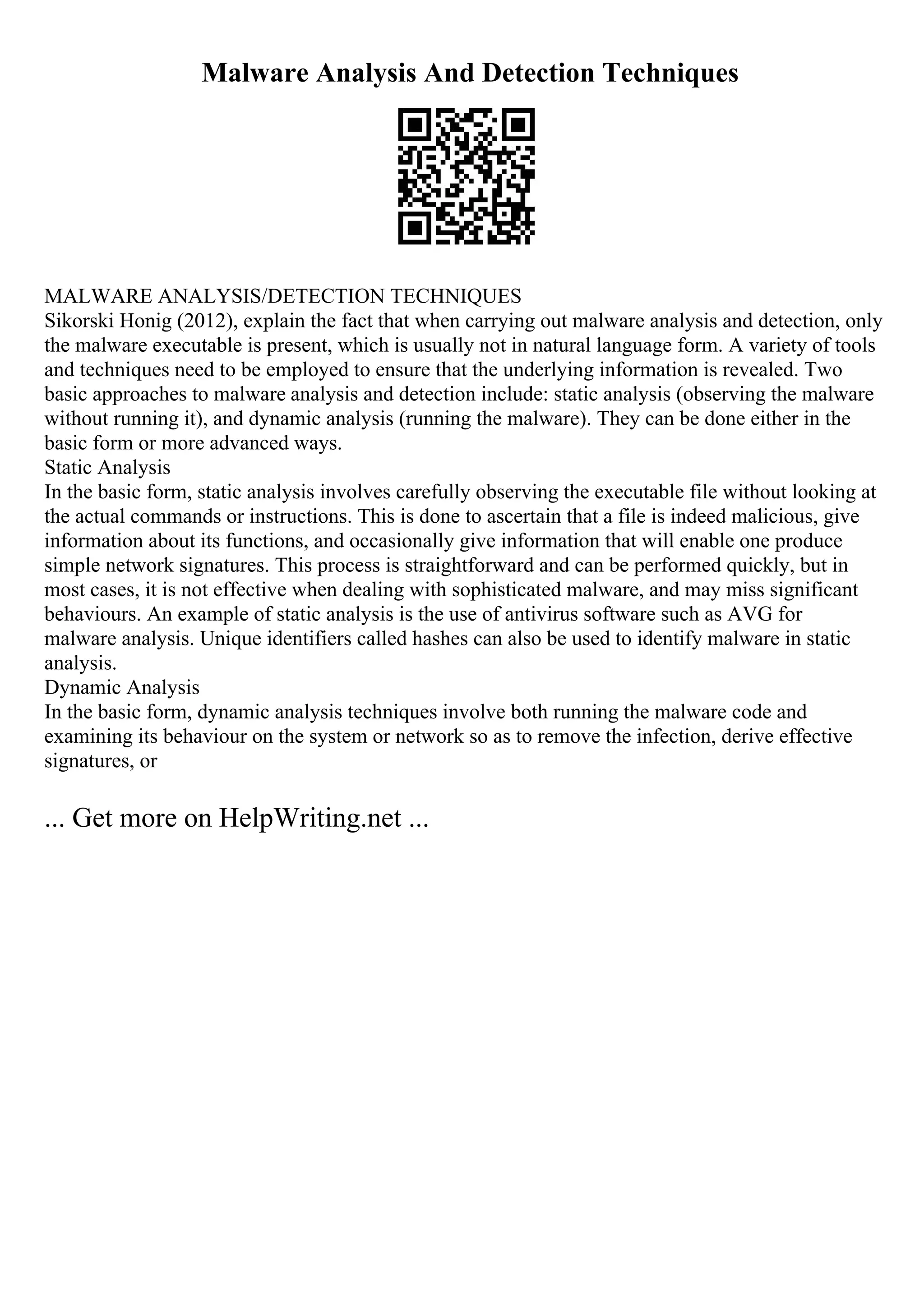 Malware Analysis And Detection Techniques
MALWARE ANALYSIS/DETECTION TECHNIQUES
Sikorski Honig (2012), explain the fact that when carrying out malware analysis and detection, only
the malware executable is present, which is usually not in natural language form. A variety of tools
and techniques need to be employed to ensure that the underlying information is revealed. Two
basic approaches to malware analysis and detection include: static analysis (observing the malware
without running it), and dynamic analysis (running the malware). They can be done either in the
basic form or more advanced ways.
Static Analysis
In the basic form, static analysis involves carefully observing the executable file without looking at
the actual commands or instructions. This is done to ascertain that a file is indeed malicious, give
information about its functions, and occasionally give information that will enable one produce
simple network signatures. This process is straightforward and can be performed quickly, but in
most cases, it is not effective when dealing with sophisticated malware, and may miss significant
behaviours. An example of static analysis is the use of antivirus software such as AVG for
malware analysis. Unique identifiers called hashes can also be used to identify malware in static
analysis.
Dynamic Analysis
In the basic form, dynamic analysis techniques involve both running the malware code and
examining its behaviour on the system or network so as to remove the infection, derive effective
signatures, or
... Get more on HelpWriting.net ...
 