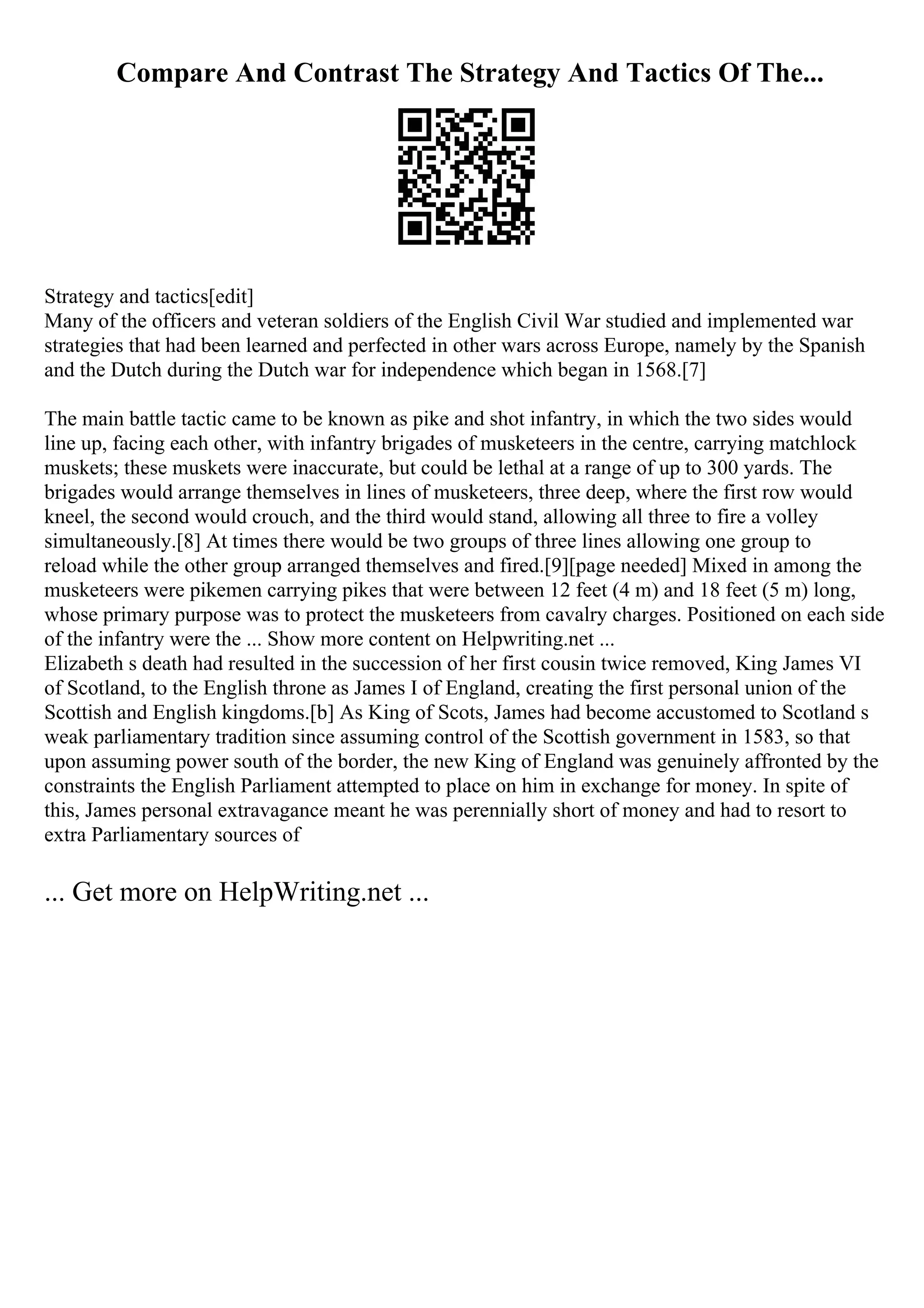 Compare And Contrast The Strategy And Tactics Of The...
Strategy and tactics[edit]
Many of the officers and veteran soldiers of the English Civil War studied and implemented war
strategies that had been learned and perfected in other wars across Europe, namely by the Spanish
and the Dutch during the Dutch war for independence which began in 1568.[7]
The main battle tactic came to be known as pike and shot infantry, in which the two sides would
line up, facing each other, with infantry brigades of musketeers in the centre, carrying matchlock
muskets; these muskets were inaccurate, but could be lethal at a range of up to 300 yards. The
brigades would arrange themselves in lines of musketeers, three deep, where the first row would
kneel, the second would crouch, and the third would stand, allowing all three to fire a volley
simultaneously.[8] At times there would be two groups of three lines allowing one group to
reload while the other group arranged themselves and fired.[9][page needed] Mixed in among the
musketeers were pikemen carrying pikes that were between 12 feet (4 m) and 18 feet (5 m) long,
whose primary purpose was to protect the musketeers from cavalry charges. Positioned on each side
of the infantry were the ... Show more content on Helpwriting.net ...
Elizabeth s death had resulted in the succession of her first cousin twice removed, King James VI
of Scotland, to the English throne as James I of England, creating the first personal union of the
Scottish and English kingdoms.[b] As King of Scots, James had become accustomed to Scotland s
weak parliamentary tradition since assuming control of the Scottish government in 1583, so that
upon assuming power south of the border, the new King of England was genuinely affronted by the
constraints the English Parliament attempted to place on him in exchange for money. In spite of
this, James personal extravagance meant he was perennially short of money and had to resort to
extra Parliamentary sources of
... Get more on HelpWriting.net ...
 