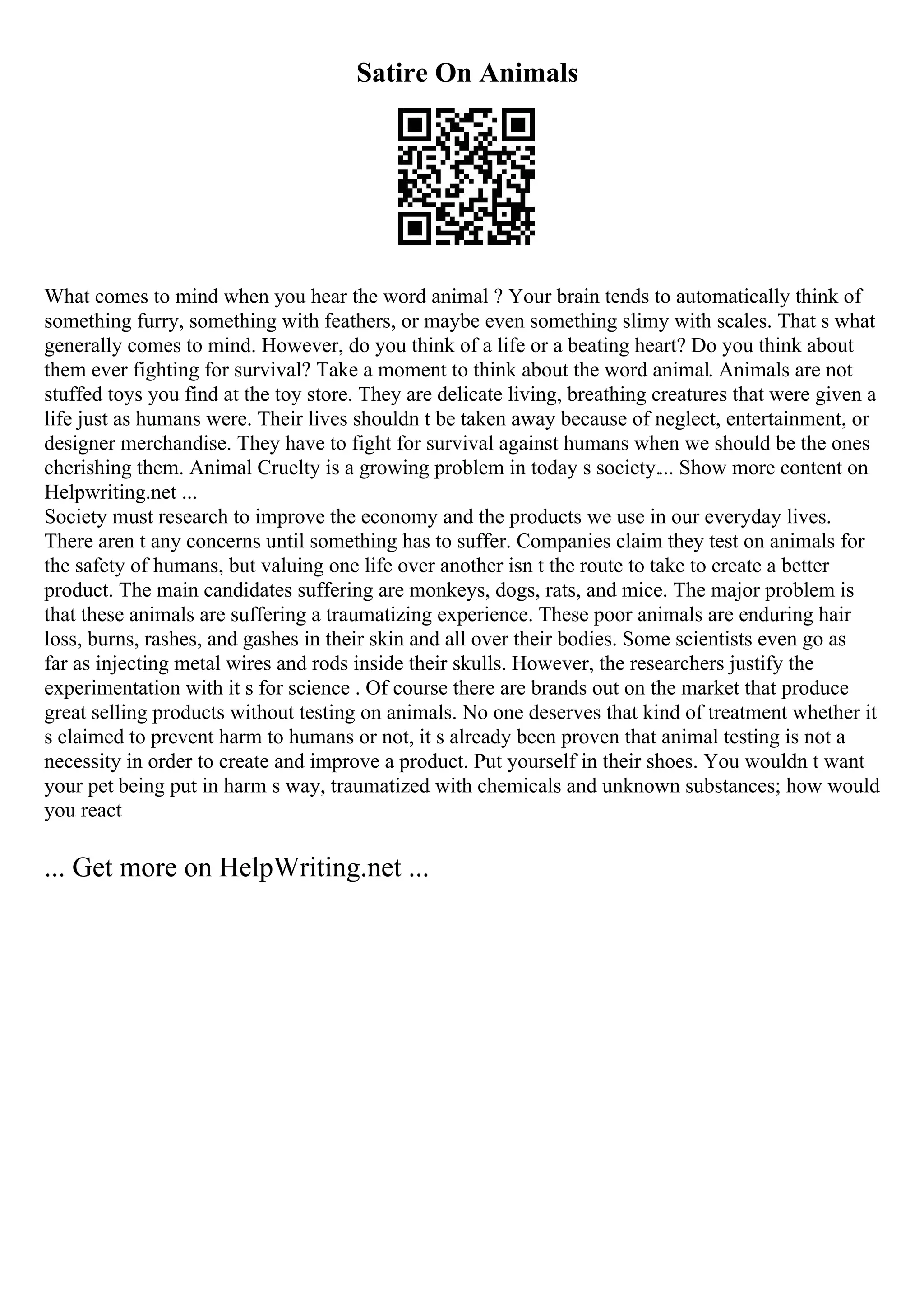 Satire On Animals
What comes to mind when you hear the word animal ? Your brain tends to automatically think of
something furry, something with feathers, or maybe even something slimy with scales. That s what
generally comes to mind. However, do you think of a life or a beating heart? Do you think about
them ever fighting for survival? Take a moment to think about the word animal. Animals are not
stuffed toys you find at the toy store. They are delicate living, breathing creatures that were given a
life just as humans were. Their lives shouldn t be taken away because of neglect, entertainment, or
designer merchandise. They have to fight for survival against humans when we should be the ones
cherishing them. Animal Cruelty is a growing problem in today s society.... Show more content on
Helpwriting.net ...
Society must research to improve the economy and the products we use in our everyday lives.
There aren t any concerns until something has to suffer. Companies claim they test on animals for
the safety of humans, but valuing one life over another isn t the route to take to create a better
product. The main candidates suffering are monkeys, dogs, rats, and mice. The major problem is
that these animals are suffering a traumatizing experience. These poor animals are enduring hair
loss, burns, rashes, and gashes in their skin and all over their bodies. Some scientists even go as
far as injecting metal wires and rods inside their skulls. However, the researchers justify the
experimentation with it s for science . Of course there are brands out on the market that produce
great selling products without testing on animals. No one deserves that kind of treatment whether it
s claimed to prevent harm to humans or not, it s already been proven that animal testing is not a
necessity in order to create and improve a product. Put yourself in their shoes. You wouldn t want
your pet being put in harm s way, traumatized with chemicals and unknown substances; how would
you react
... Get more on HelpWriting.net ...
 