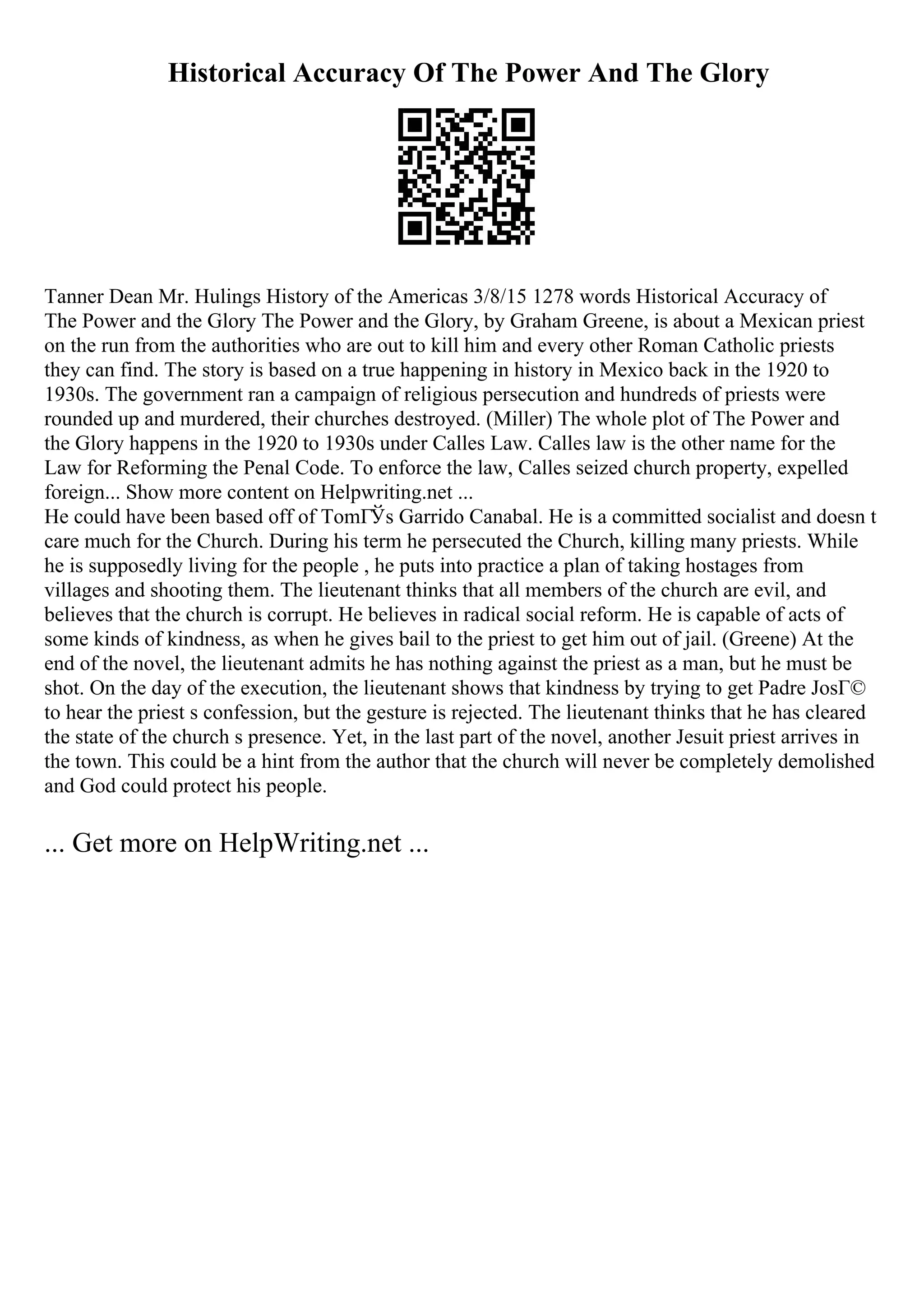 Historical Accuracy Of The Power And The Glory
Tanner Dean Mr. Hulings History of the Americas 3/8/15 1278 words Historical Accuracy of
The Power and the Glory The Power and the Glory, by Graham Greene, is about a Mexican priest
on the run from the authorities who are out to kill him and every other Roman Catholic priests
they can find. The story is based on a true happening in history in Mexico back in the 1920 to
1930s. The government ran a campaign of religious persecution and hundreds of priests were
rounded up and murdered, their churches destroyed. (Miller) The whole plot of The Power and
the Glory happens in the 1920 to 1930s under Calles Law. Calles law is the other name for the
Law for Reforming the Penal Code. To enforce the law, Calles seized church property, expelled
foreign... Show more content on Helpwriting.net ...
He could have been based off of TomГЎs Garrido Canabal. He is a committed socialist and doesn t
care much for the Church. During his term he persecuted the Church, killing many priests. While
he is supposedly living for the people , he puts into practice a plan of taking hostages from
villages and shooting them. The lieutenant thinks that all members of the church are evil, and
believes that the church is corrupt. He believes in radical social reform. He is capable of acts of
some kinds of kindness, as when he gives bail to the priest to get him out of jail. (Greene) At the
end of the novel, the lieutenant admits he has nothing against the priest as a man, but he must be
shot. On the day of the execution, the lieutenant shows that kindness by trying to get Padre JosГ©
to hear the priest s confession, but the gesture is rejected. The lieutenant thinks that he has cleared
the state of the church s presence. Yet, in the last part of the novel, another Jesuit priest arrives in
the town. This could be a hint from the author that the church will never be completely demolished
and God could protect his people.
... Get more on HelpWriting.net ...
 