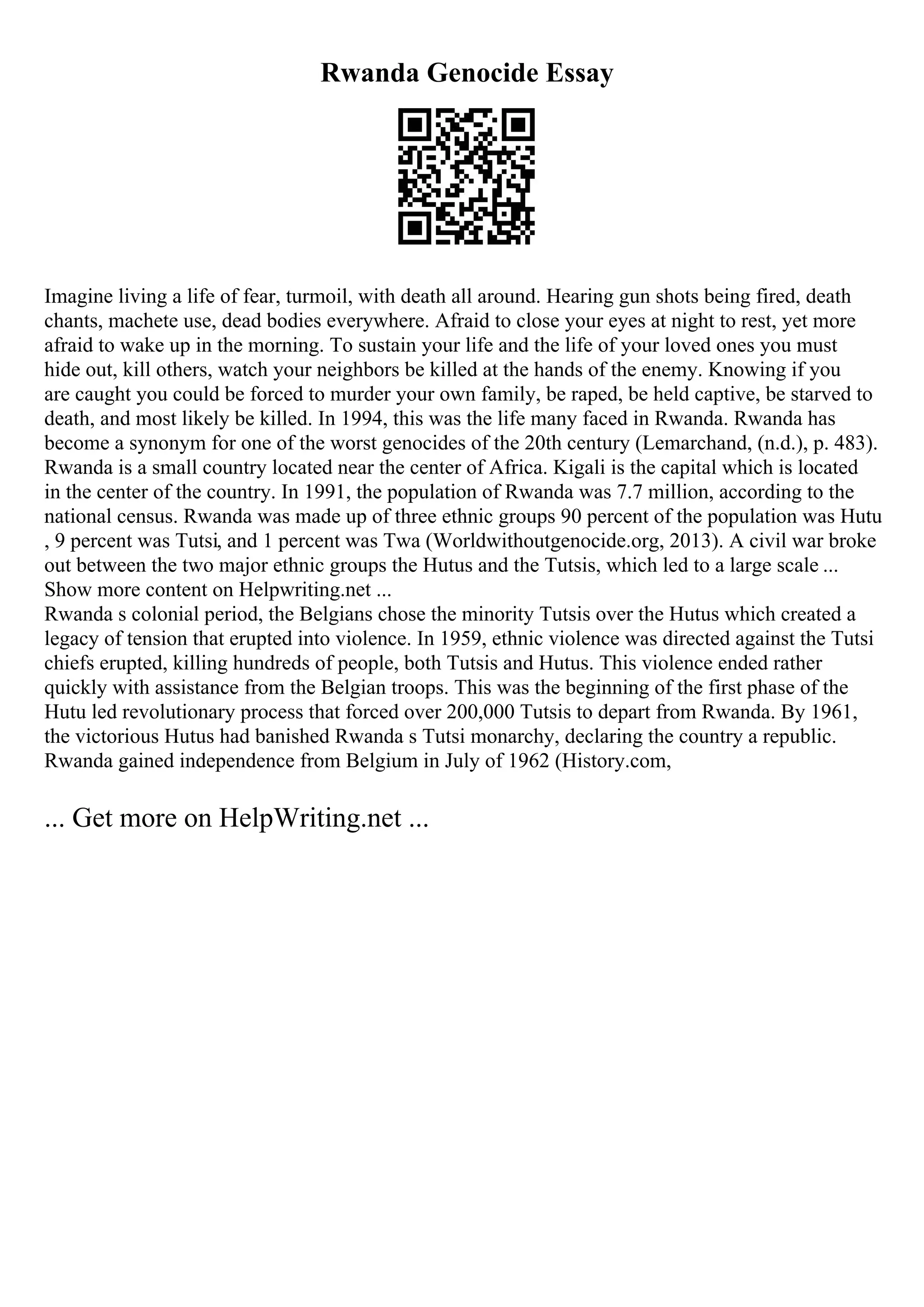 Rwanda Genocide Essay
Imagine living a life of fear, turmoil, with death all around. Hearing gun shots being fired, death
chants, machete use, dead bodies everywhere. Afraid to close your eyes at night to rest, yet more
afraid to wake up in the morning. To sustain your life and the life of your loved ones you must
hide out, kill others, watch your neighbors be killed at the hands of the enemy. Knowing if you
are caught you could be forced to murder your own family, be raped, be held captive, be starved to
death, and most likely be killed. In 1994, this was the life many faced in Rwanda. Rwanda has
become a synonym for one of the worst genocides of the 20th century (Lemarchand, (n.d.), p. 483).
Rwanda is a small country located near the center of Africa. Kigali is the capital which is located
in the center of the country. In 1991, the population of Rwanda was 7.7 million, according to the
national census. Rwanda was made up of three ethnic groups 90 percent of the population was Hutu
, 9 percent was Tutsi, and 1 percent was Twa (Worldwithoutgenocide.org, 2013). A civil war broke
out between the two major ethnic groups the Hutus and the Tutsis, which led to a large scale ...
Show more content on Helpwriting.net ...
Rwanda s colonial period, the Belgians chose the minority Tutsis over the Hutus which created a
legacy of tension that erupted into violence. In 1959, ethnic violence was directed against the Tutsi
chiefs erupted, killing hundreds of people, both Tutsis and Hutus. This violence ended rather
quickly with assistance from the Belgian troops. This was the beginning of the first phase of the
Hutu led revolutionary process that forced over 200,000 Tutsis to depart from Rwanda. By 1961,
the victorious Hutus had banished Rwanda s Tutsi monarchy, declaring the country a republic.
Rwanda gained independence from Belgium in July of 1962 (History.com,
... Get more on HelpWriting.net ...
 