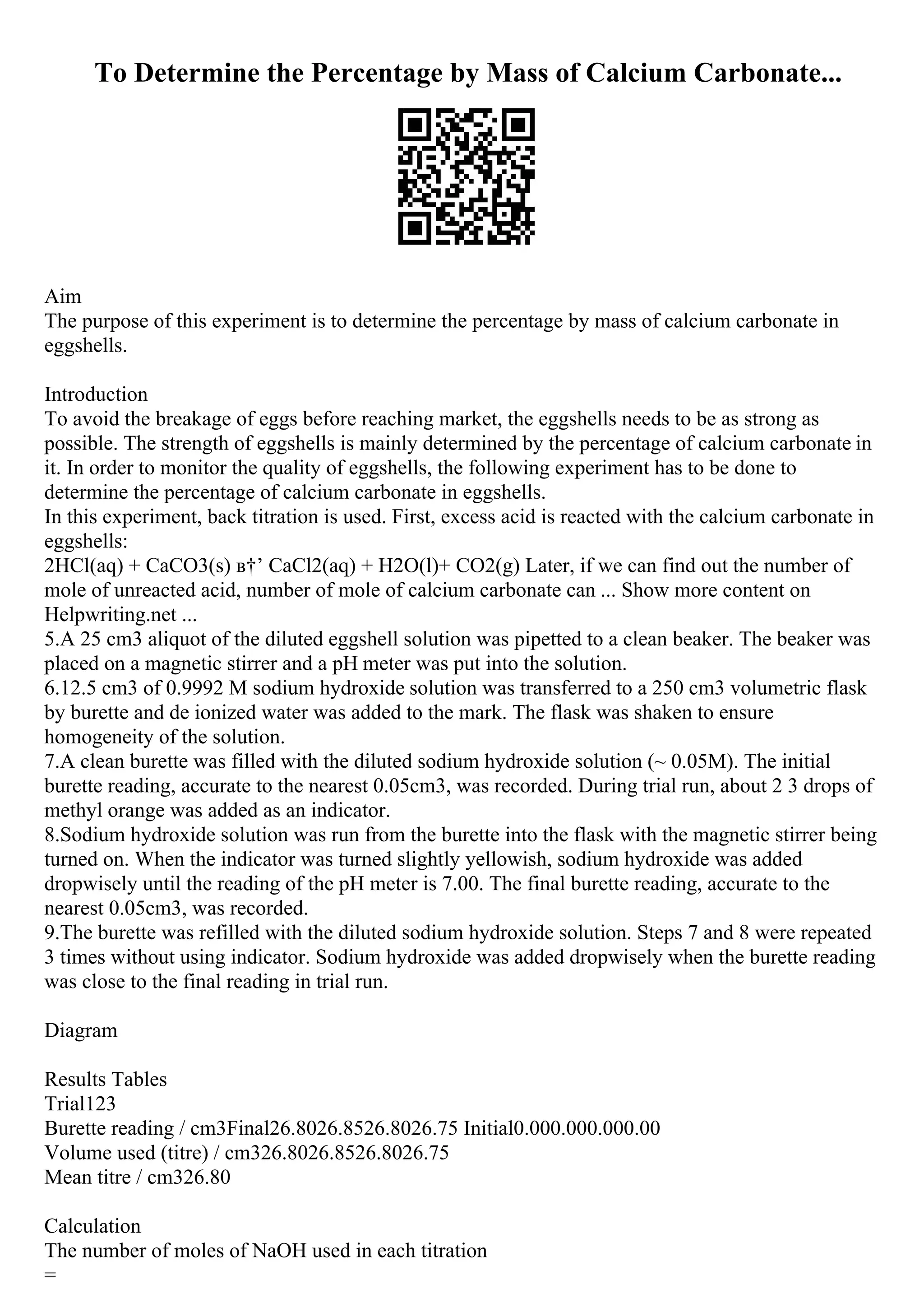 To Determine the Percentage by Mass of Calcium Carbonate...
Aim
The purpose of this experiment is to determine the percentage by mass of calcium carbonate in
eggshells.
Introduction
To avoid the breakage of eggs before reaching market, the eggshells needs to be as strong as
possible. The strength of eggshells is mainly determined by the percentage of calcium carbonate in
it. In order to monitor the quality of eggshells, the following experiment has to be done to
determine the percentage of calcium carbonate in eggshells.
In this experiment, back titration is used. First, excess acid is reacted with the calcium carbonate in
eggshells:
2HCl(aq) + CaCO3(s) в†’ CaCl2(aq) + H2O(l)+ CO2(g) Later, if we can find out the number of
mole of unreacted acid, number of mole of calcium carbonate can ... Show more content on
Helpwriting.net ...
5.A 25 cm3 aliquot of the diluted eggshell solution was pipetted to a clean beaker. The beaker was
placed on a magnetic stirrer and a pH meter was put into the solution.
6.12.5 cm3 of 0.9992 M sodium hydroxide solution was transferred to a 250 cm3 volumetric flask
by burette and de ionized water was added to the mark. The flask was shaken to ensure
homogeneity of the solution.
7.A clean burette was filled with the diluted sodium hydroxide solution (~ 0.05M). The initial
burette reading, accurate to the nearest 0.05cm3, was recorded. During trial run, about 2 3 drops of
methyl orange was added as an indicator.
8.Sodium hydroxide solution was run from the burette into the flask with the magnetic stirrer being
turned on. When the indicator was turned slightly yellowish, sodium hydroxide was added
dropwisely until the reading of the pH meter is 7.00. The final burette reading, accurate to the
nearest 0.05cm3, was recorded.
9.The burette was refilled with the diluted sodium hydroxide solution. Steps 7 and 8 were repeated
3 times without using indicator. Sodium hydroxide was added dropwisely when the burette reading
was close to the final reading in trial run.
Diagram
Results Tables
Trial123
Burette reading / cm3Final26.8026.8526.8026.75 Initial0.000.000.000.00
Volume used (titre) / cm326.8026.8526.8026.75
Mean titre / cm326.80
Calculation
The number of moles of NaOH used in each titration
=
 