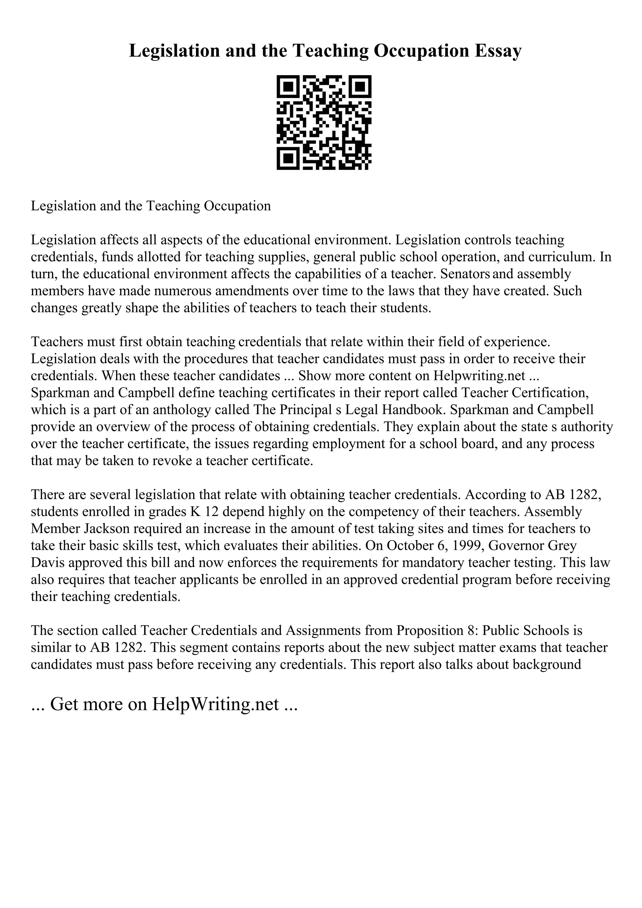 Legislation and the Teaching Occupation Essay
Legislation and the Teaching Occupation
Legislation affects all aspects of the educational environment. Legislation controls teaching
credentials, funds allotted for teaching supplies, general public school operation, and curriculum. In
turn, the educational environment affects the capabilities of a teacher. Senatorsand assembly
members have made numerous amendments over time to the laws that they have created. Such
changes greatly shape the abilities of teachers to teach their students.
Teachers must first obtain teaching credentials that relate within their field of experience.
Legislation deals with the procedures that teacher candidates must pass in order to receive their
credentials. When these teacher candidates ... Show more content on Helpwriting.net ...
Sparkman and Campbell define teaching certificates in their report called Teacher Certification,
which is a part of an anthology called The Principal s Legal Handbook. Sparkman and Campbell
provide an overview of the process of obtaining credentials. They explain about the state s authority
over the teacher certificate, the issues regarding employment for a school board, and any process
that may be taken to revoke a teacher certificate.
There are several legislation that relate with obtaining teacher credentials. According to AB 1282,
students enrolled in grades K 12 depend highly on the competency of their teachers. Assembly
Member Jackson required an increase in the amount of test taking sites and times for teachers to
take their basic skills test, which evaluates their abilities. On October 6, 1999, Governor Grey
Davis approved this bill and now enforces the requirements for mandatory teacher testing. This law
also requires that teacher applicants be enrolled in an approved credential program before receiving
their teaching credentials.
The section called Teacher Credentials and Assignments from Proposition 8: Public Schools is
similar to AB 1282. This segment contains reports about the new subject matter exams that teacher
candidates must pass before receiving any credentials. This report also talks about background
... Get more on HelpWriting.net ...
 