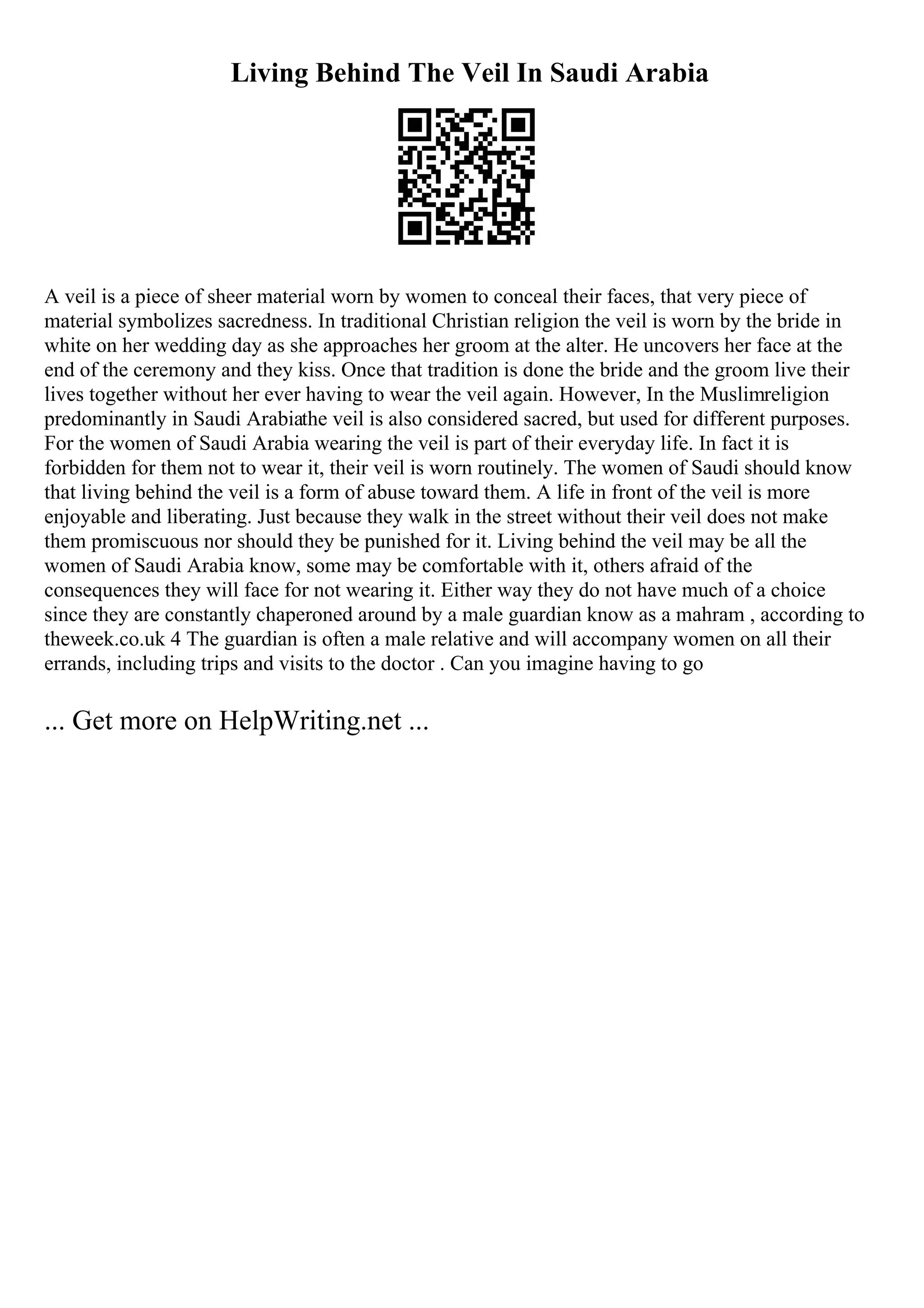 Living Behind The Veil In Saudi Arabia
A veil is a piece of sheer material worn by women to conceal their faces, that very piece of
material symbolizes sacredness. In traditional Christian religion the veil is worn by the bride in
white on her wedding day as she approaches her groom at the alter. He uncovers her face at the
end of the ceremony and they kiss. Once that tradition is done the bride and the groom live their
lives together without her ever having to wear the veil again. However, In the Muslimreligion
predominantly in Saudi Arabiathe veil is also considered sacred, but used for different purposes.
For the women of Saudi Arabia wearing the veil is part of their everyday life. In fact it is
forbidden for them not to wear it, their veil is worn routinely. The women of Saudi should know
that living behind the veil is a form of abuse toward them. A life in front of the veil is more
enjoyable and liberating. Just because they walk in the street without their veil does not make
them promiscuous nor should they be punished for it. Living behind the veil may be all the
women of Saudi Arabia know, some may be comfortable with it, others afraid of the
consequences they will face for not wearing it. Either way they do not have much of a choice
since they are constantly chaperoned around by a male guardian know as a mahram , according to
theweek.co.uk 4 The guardian is often a male relative and will accompany women on all their
errands, including trips and visits to the doctor . Can you imagine having to go
... Get more on HelpWriting.net ...
 