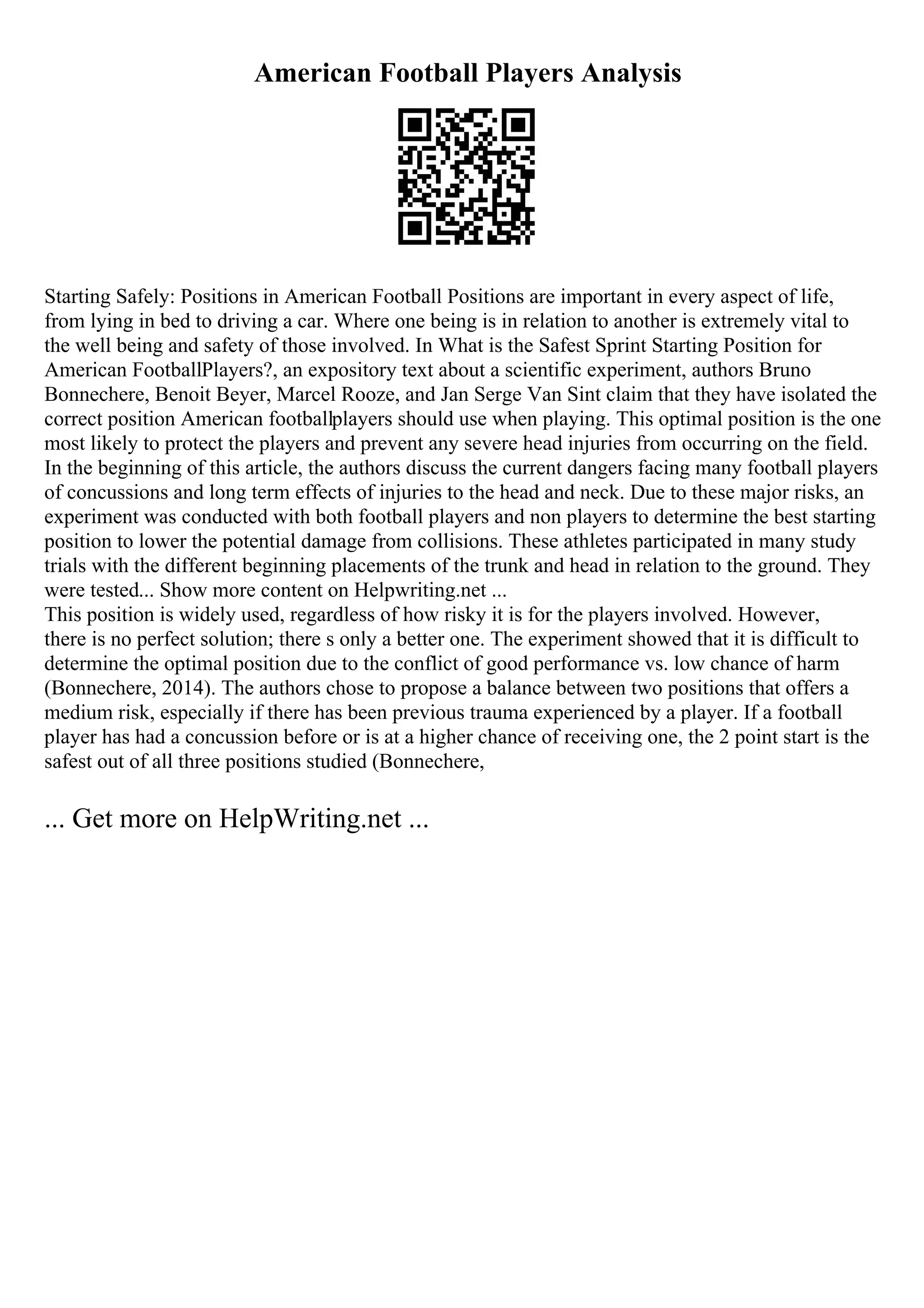 American Football Players Analysis
Starting Safely: Positions in American Football Positions are important in every aspect of life,
from lying in bed to driving a car. Where one being is in relation to another is extremely vital to
the well being and safety of those involved. In What is the Safest Sprint Starting Position for
American FootballPlayers?, an expository text about a scientific experiment, authors Bruno
Bonnechere, Benoit Beyer, Marcel Rooze, and Jan Serge Van Sint claim that they have isolated the
correct position American footballplayers should use when playing. This optimal position is the one
most likely to protect the players and prevent any severe head injuries from occurring on the field.
In the beginning of this article, the authors discuss the current dangers facing many football players
of concussions and long term effects of injuries to the head and neck. Due to these major risks, an
experiment was conducted with both football players and non players to determine the best starting
position to lower the potential damage from collisions. These athletes participated in many study
trials with the different beginning placements of the trunk and head in relation to the ground. They
were tested... Show more content on Helpwriting.net ...
This position is widely used, regardless of how risky it is for the players involved. However,
there is no perfect solution; there s only a better one. The experiment showed that it is difficult to
determine the optimal position due to the conflict of good performance vs. low chance of harm
(Bonnechere, 2014). The authors chose to propose a balance between two positions that offers a
medium risk, especially if there has been previous trauma experienced by a player. If a football
player has had a concussion before or is at a higher chance of receiving one, the 2 point start is the
safest out of all three positions studied (Bonnechere,
... Get more on HelpWriting.net ...
 