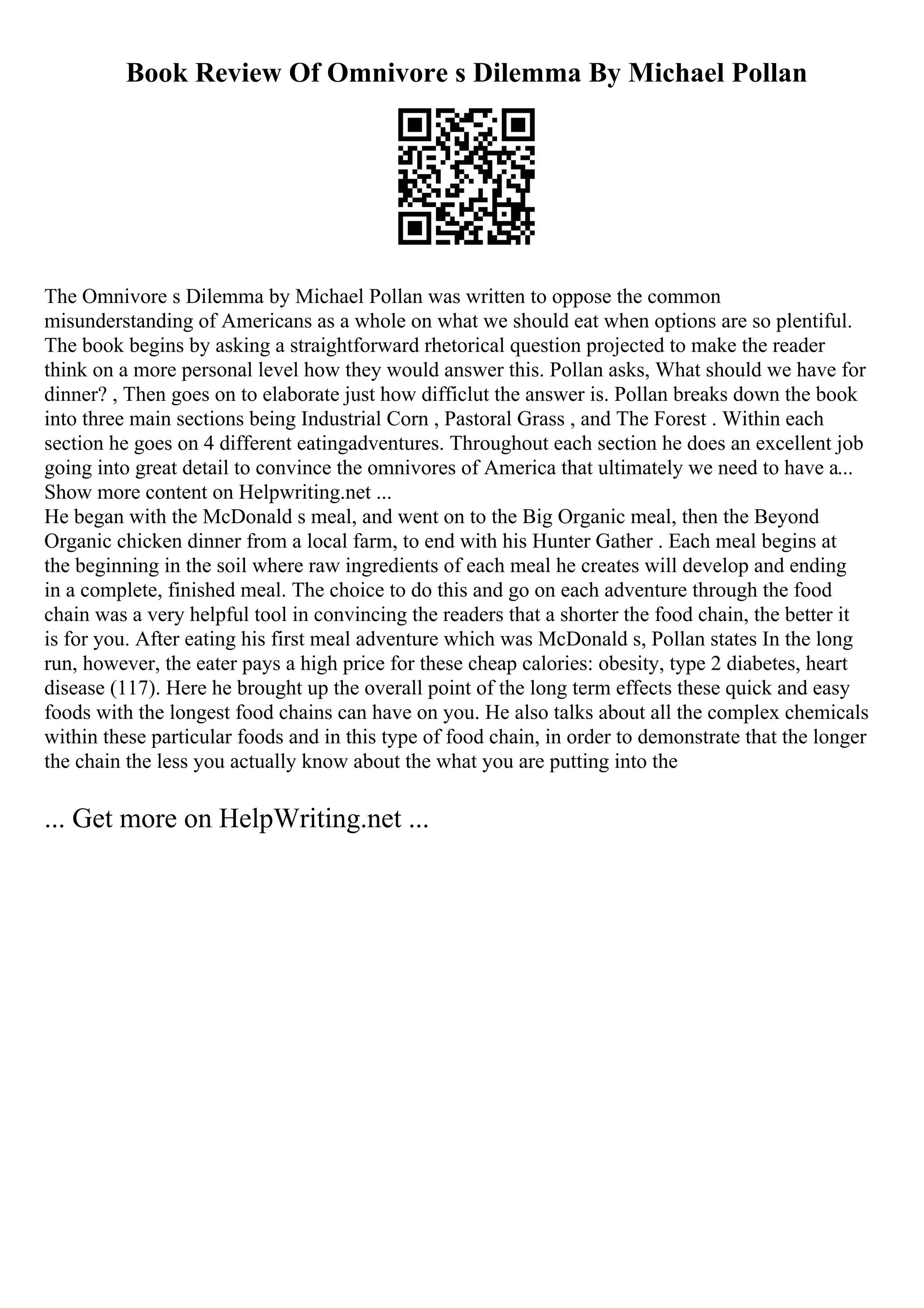 Book Review Of Omnivore s Dilemma By Michael Pollan
The Omnivore s Dilemma by Michael Pollan was written to oppose the common
misunderstanding of Americans as a whole on what we should eat when options are so plentiful.
The book begins by asking a straightforward rhetorical question projected to make the reader
think on a more personal level how they would answer this. Pollan asks, What should we have for
dinner? , Then goes on to elaborate just how difficlut the answer is. Pollan breaks down the book
into three main sections being Industrial Corn , Pastoral Grass , and The Forest . Within each
section he goes on 4 different eatingadventures. Throughout each section he does an excellent job
going into great detail to convince the omnivores of America that ultimately we need to have a...
Show more content on Helpwriting.net ...
He began with the McDonald s meal, and went on to the Big Organic meal, then the Beyond
Organic chicken dinner from a local farm, to end with his Hunter Gather . Each meal begins at
the beginning in the soil where raw ingredients of each meal he creates will develop and ending
in a complete, finished meal. The choice to do this and go on each adventure through the food
chain was a very helpful tool in convincing the readers that a shorter the food chain, the better it
is for you. After eating his first meal adventure which was McDonald s, Pollan states In the long
run, however, the eater pays a high price for these cheap calories: obesity, type 2 diabetes, heart
disease (117). Here he brought up the overall point of the long term effects these quick and easy
foods with the longest food chains can have on you. He also talks about all the complex chemicals
within these particular foods and in this type of food chain, in order to demonstrate that the longer
the chain the less you actually know about the what you are putting into the
... Get more on HelpWriting.net ...
 