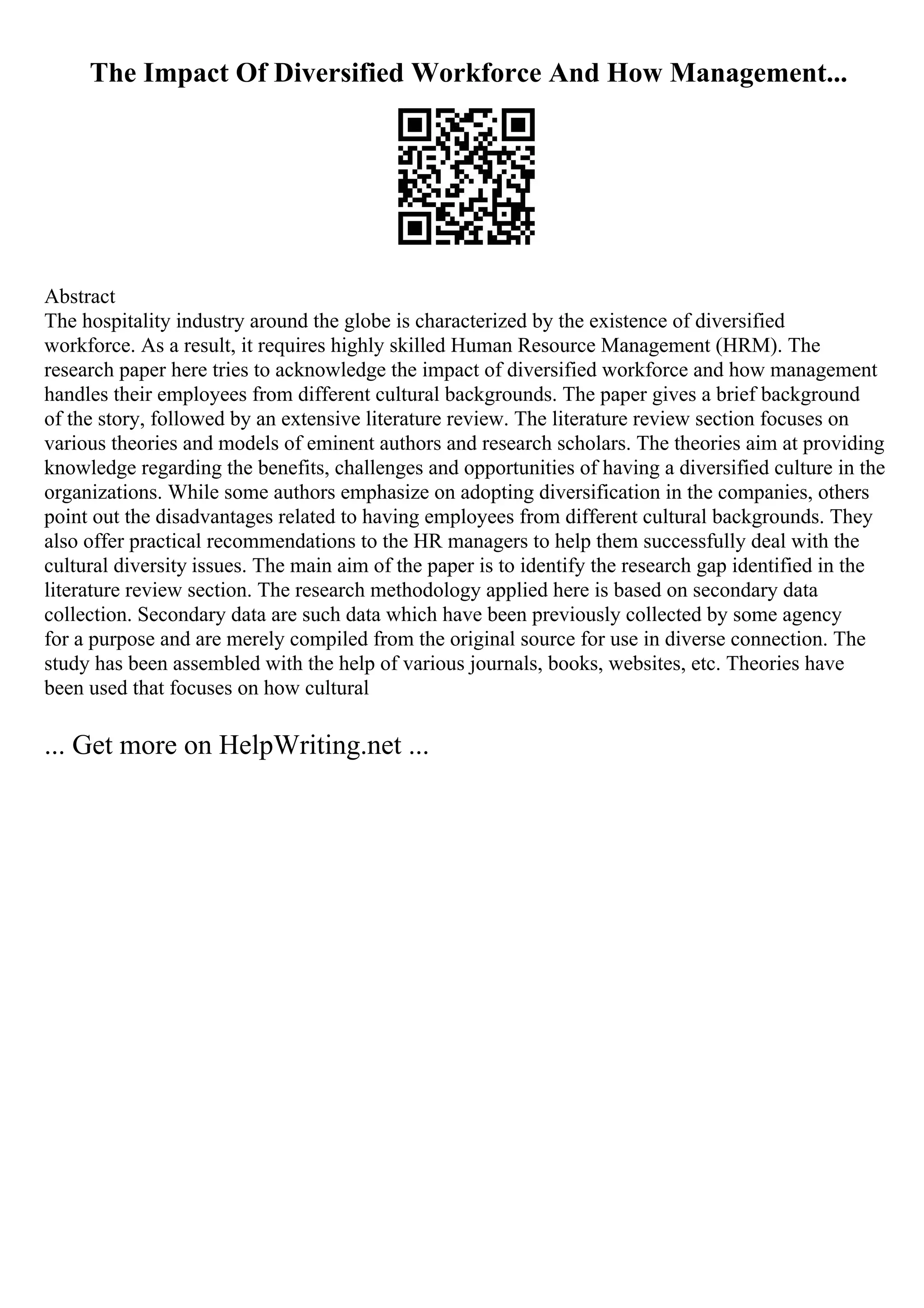 The Impact Of Diversified Workforce And How Management...
Abstract
The hospitality industry around the globe is characterized by the existence of diversified
workforce. As a result, it requires highly skilled Human Resource Management (HRM). The
research paper here tries to acknowledge the impact of diversified workforce and how management
handles their employees from different cultural backgrounds. The paper gives a brief background
of the story, followed by an extensive literature review. The literature review section focuses on
various theories and models of eminent authors and research scholars. The theories aim at providing
knowledge regarding the benefits, challenges and opportunities of having a diversified culture in the
organizations. While some authors emphasize on adopting diversification in the companies, others
point out the disadvantages related to having employees from different cultural backgrounds. They
also offer practical recommendations to the HR managers to help them successfully deal with the
cultural diversity issues. The main aim of the paper is to identify the research gap identified in the
literature review section. The research methodology applied here is based on secondary data
collection. Secondary data are such data which have been previously collected by some agency
for a purpose and are merely compiled from the original source for use in diverse connection. The
study has been assembled with the help of various journals, books, websites, etc. Theories have
been used that focuses on how cultural
... Get more on HelpWriting.net ...
 
