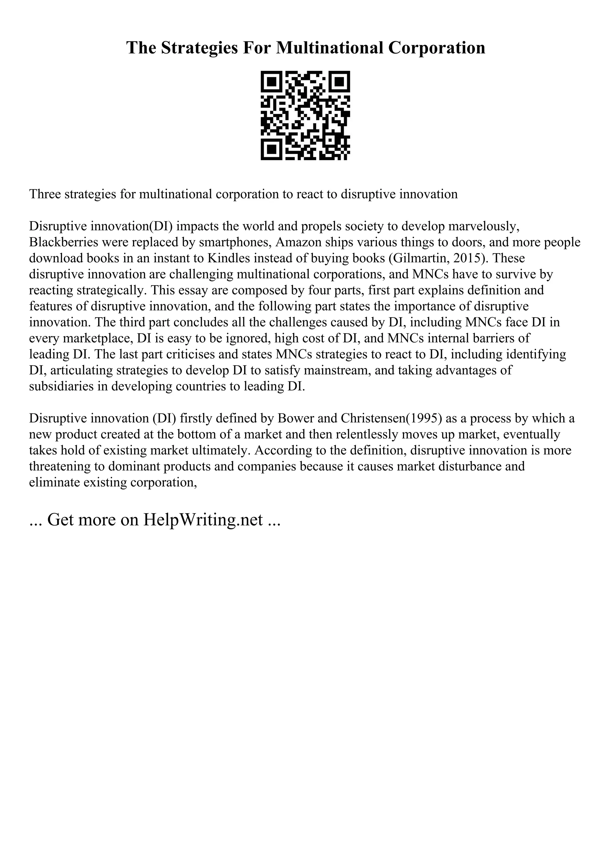 The Strategies For Multinational Corporation
Three strategies for multinational corporation to react to disruptive innovation
Disruptive innovation(DI) impacts the world and propels society to develop marvelously,
Blackberries were replaced by smartphones, Amazon ships various things to doors, and more people
download books in an instant to Kindles instead of buying books (Gilmartin, 2015). These
disruptive innovation are challenging multinational corporations, and MNCs have to survive by
reacting strategically. This essay are composed by four parts, first part explains definition and
features of disruptive innovation, and the following part states the importance of disruptive
innovation. The third part concludes all the challenges caused by DI, including MNCs face DI in
every marketplace, DI is easy to be ignored, high cost of DI, and MNCs internal barriers of
leading DI. The last part criticises and states MNCs strategies to react to DI, including identifying
DI, articulating strategies to develop DI to satisfy mainstream, and taking advantages of
subsidiaries in developing countries to leading DI.
Disruptive innovation (DI) firstly defined by Bower and Christensen(1995) as a process by which a
new product created at the bottom of a market and then relentlessly moves up market, eventually
takes hold of existing market ultimately. According to the definition, disruptive innovation is more
threatening to dominant products and companies because it causes market disturbance and
eliminate existing corporation,
... Get more on HelpWriting.net ...
 