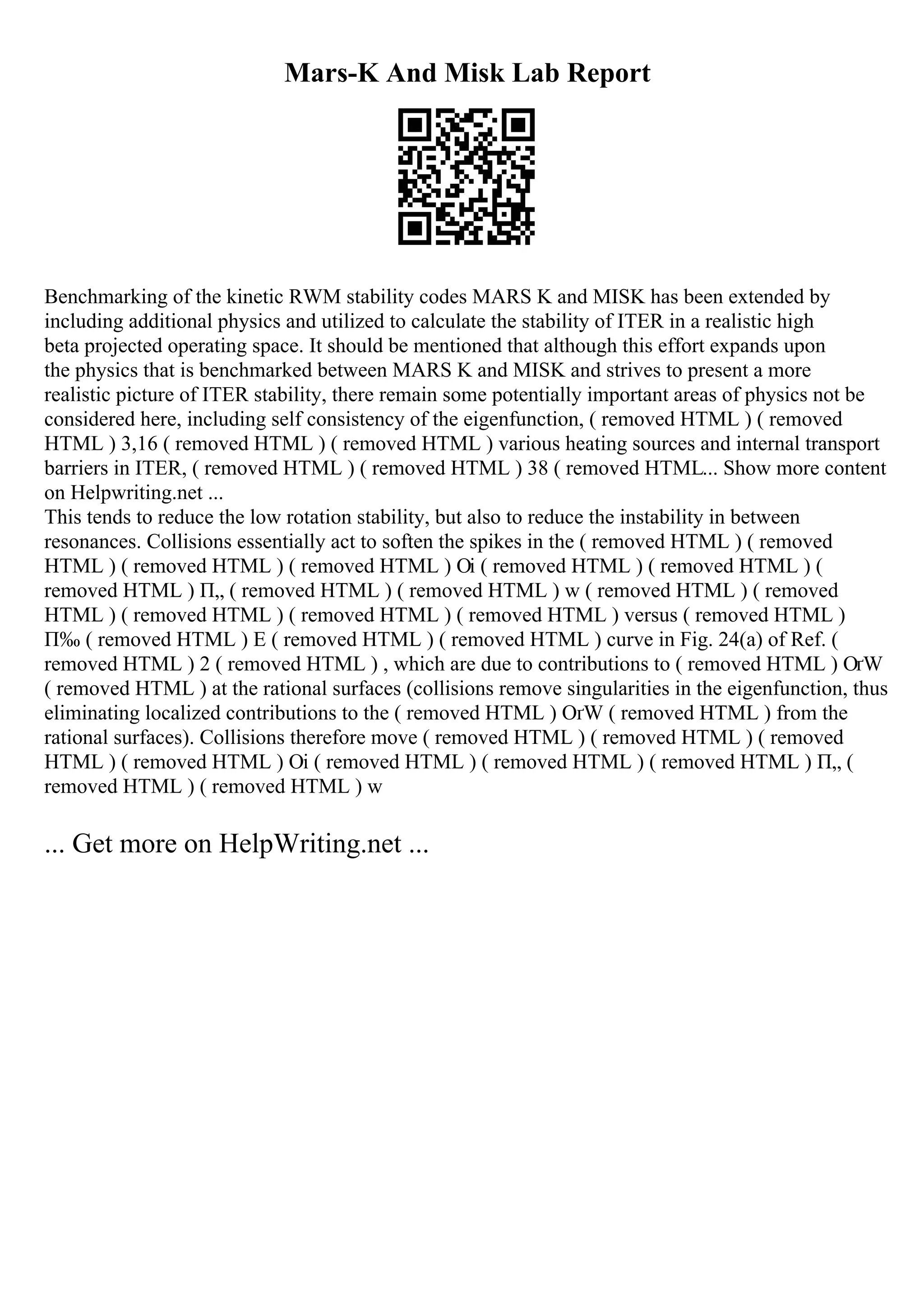 Mars-K And Misk Lab Report
Benchmarking of the kinetic RWM stability codes MARS K and MISK has been extended by
including additional physics and utilized to calculate the stability of ITER in a realistic high
beta projected operating space. It should be mentioned that although this effort expands upon
the physics that is benchmarked between MARS K and MISK and strives to present a more
realistic picture of ITER stability, there remain some potentially important areas of physics not be
considered here, including self consistency of the eigenfunction, ( removed HTML ) ( removed
HTML ) 3,16 ( removed HTML ) ( removed HTML ) various heating sources and internal transport
barriers in ITER, ( removed HTML ) ( removed HTML ) 38 ( removed HTML... Show more content
on Helpwriting.net ...
This tends to reduce the low rotation stability, but also to reduce the instability in between
resonances. Collisions essentially act to soften the spikes in the ( removed HTML ) ( removed
HTML ) ( removed HTML ) ( removed HTML ) Оі ( removed HTML ) ( removed HTML ) (
removed HTML ) П„ ( removed HTML ) ( removed HTML ) w ( removed HTML ) ( removed
HTML ) ( removed HTML ) ( removed HTML ) ( removed HTML ) versus ( removed HTML )
П‰ ( removed HTML ) E ( removed HTML ) ( removed HTML ) curve in Fig. 24(a) of Ref. (
removed HTML ) 2 ( removed HTML ) , which are due to contributions to ( removed HTML ) ОґW
( removed HTML ) at the rational surfaces (collisions remove singularities in the eigenfunction, thus
eliminating localized contributions to the ( removed HTML ) ОґW ( removed HTML ) from the
rational surfaces). Collisions therefore move ( removed HTML ) ( removed HTML ) ( removed
HTML ) ( removed HTML ) Оі ( removed HTML ) ( removed HTML ) ( removed HTML ) П„ (
removed HTML ) ( removed HTML ) w
... Get more on HelpWriting.net ...
 