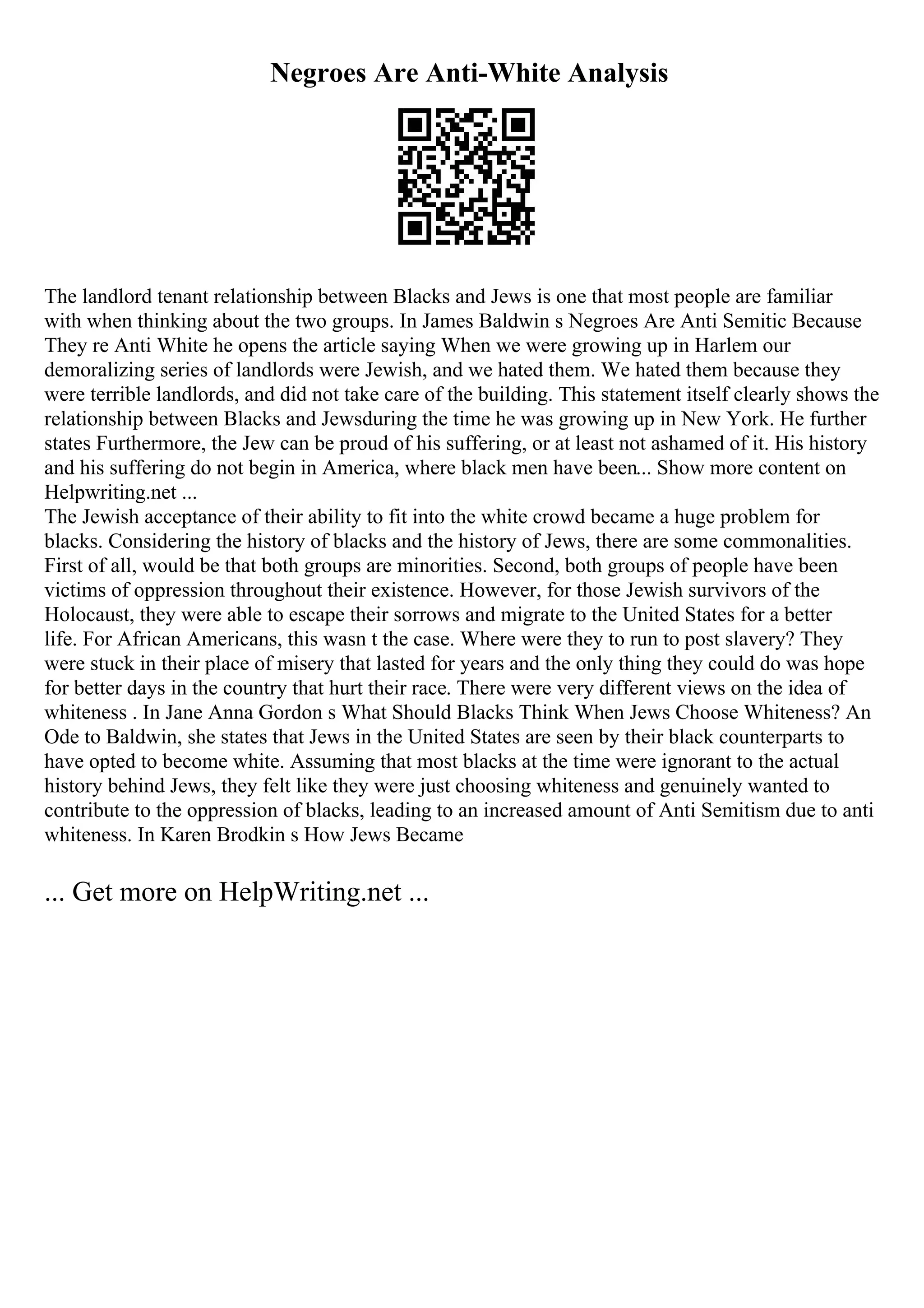 Negroes Are Anti-White Analysis
The landlord tenant relationship between Blacks and Jews is one that most people are familiar
with when thinking about the two groups. In James Baldwin s Negroes Are Anti Semitic Because
They re Anti White he opens the article saying When we were growing up in Harlem our
demoralizing series of landlords were Jewish, and we hated them. We hated them because they
were terrible landlords, and did not take care of the building. This statement itself clearly shows the
relationship between Blacks and Jewsduring the time he was growing up in New York. He further
states Furthermore, the Jew can be proud of his suffering, or at least not ashamed of it. His history
and his suffering do not begin in America, where black men have been... Show more content on
Helpwriting.net ...
The Jewish acceptance of their ability to fit into the white crowd became a huge problem for
blacks. Considering the history of blacks and the history of Jews, there are some commonalities.
First of all, would be that both groups are minorities. Second, both groups of people have been
victims of oppression throughout their existence. However, for those Jewish survivors of the
Holocaust, they were able to escape their sorrows and migrate to the United States for a better
life. For African Americans, this wasn t the case. Where were they to run to post slavery? They
were stuck in their place of misery that lasted for years and the only thing they could do was hope
for better days in the country that hurt their race. There were very different views on the idea of
whiteness . In Jane Anna Gordon s What Should Blacks Think When Jews Choose Whiteness? An
Ode to Baldwin, she states that Jews in the United States are seen by their black counterparts to
have opted to become white. Assuming that most blacks at the time were ignorant to the actual
history behind Jews, they felt like they were just choosing whiteness and genuinely wanted to
contribute to the oppression of blacks, leading to an increased amount of Anti Semitism due to anti
whiteness. In Karen Brodkin s How Jews Became
... Get more on HelpWriting.net ...
 
