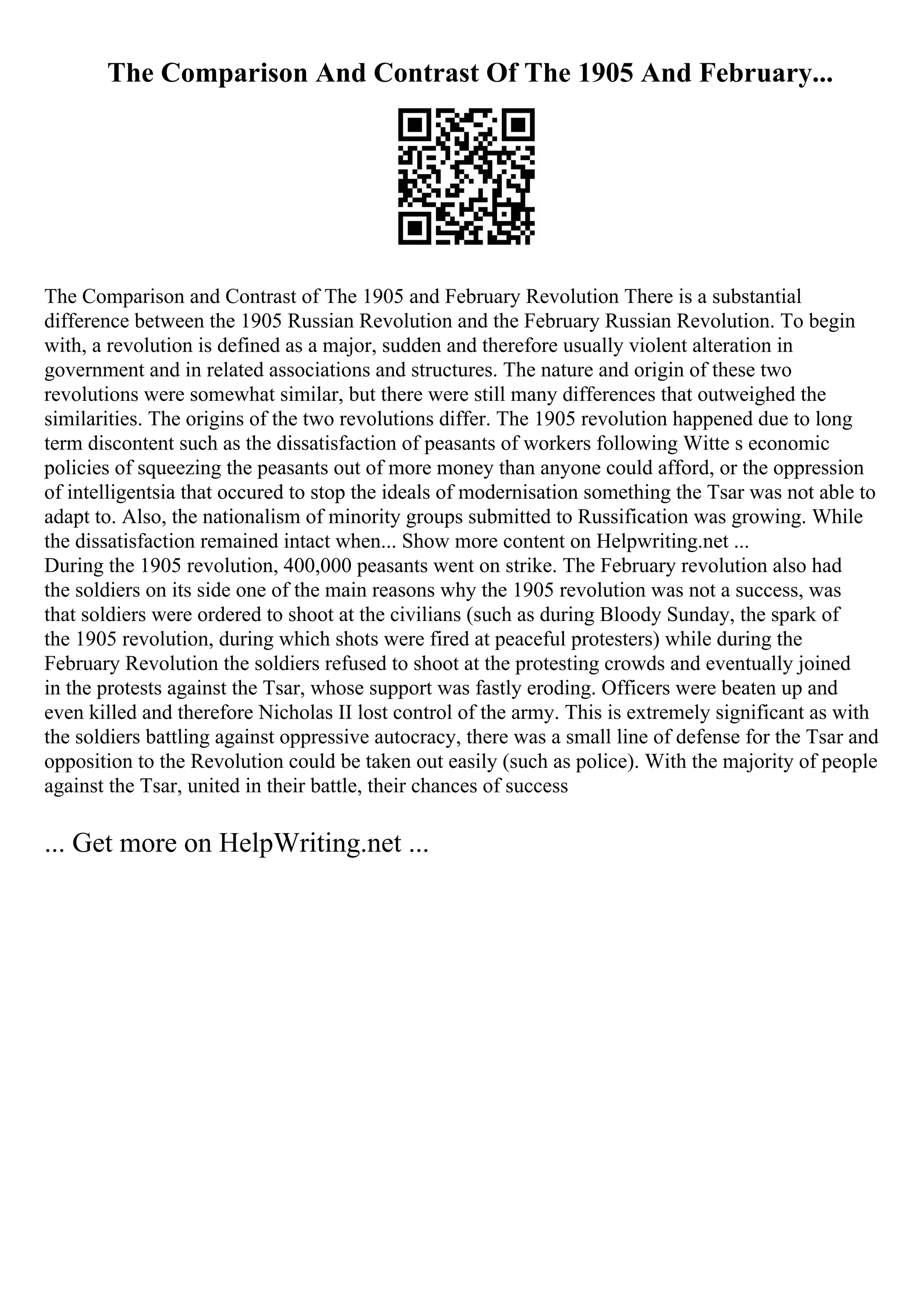 The Comparison And Contrast Of The 1905 And February...
The Comparison and Contrast of The 1905 and February Revolution There is a substantial
difference between the 1905 Russian Revolution and the February Russian Revolution. To begin
with, a revolution is defined as a major, sudden and therefore usually violent alteration in
government and in related associations and structures. The nature and origin of these two
revolutions were somewhat similar, but there were still many differences that outweighed the
similarities. The origins of the two revolutions differ. The 1905 revolution happened due to long
term discontent such as the dissatisfaction of peasants of workers following Witte s economic
policies of squeezing the peasants out of more money than anyone could afford, or the oppression
of intelligentsia that occured to stop the ideals of modernisation something the Tsar was not able to
adapt to. Also, the nationalism of minority groups submitted to Russification was growing. While
the dissatisfaction remained intact when... Show more content on Helpwriting.net ...
During the 1905 revolution, 400,000 peasants went on strike. The February revolution also had
the soldiers on its side one of the main reasons why the 1905 revolution was not a success, was
that soldiers were ordered to shoot at the civilians (such as during Bloody Sunday, the spark of
the 1905 revolution, during which shots were fired at peaceful protesters) while during the
February Revolution the soldiers refused to shoot at the protesting crowds and eventually joined
in the protests against the Tsar, whose support was fastly eroding. Officers were beaten up and
even killed and therefore Nicholas II lost control of the army. This is extremely significant as with
the soldiers battling against oppressive autocracy, there was a small line of defense for the Tsar and
opposition to the Revolution could be taken out easily (such as police). With the majority of people
against the Tsar, united in their battle, their chances of success
... Get more on HelpWriting.net ...
 