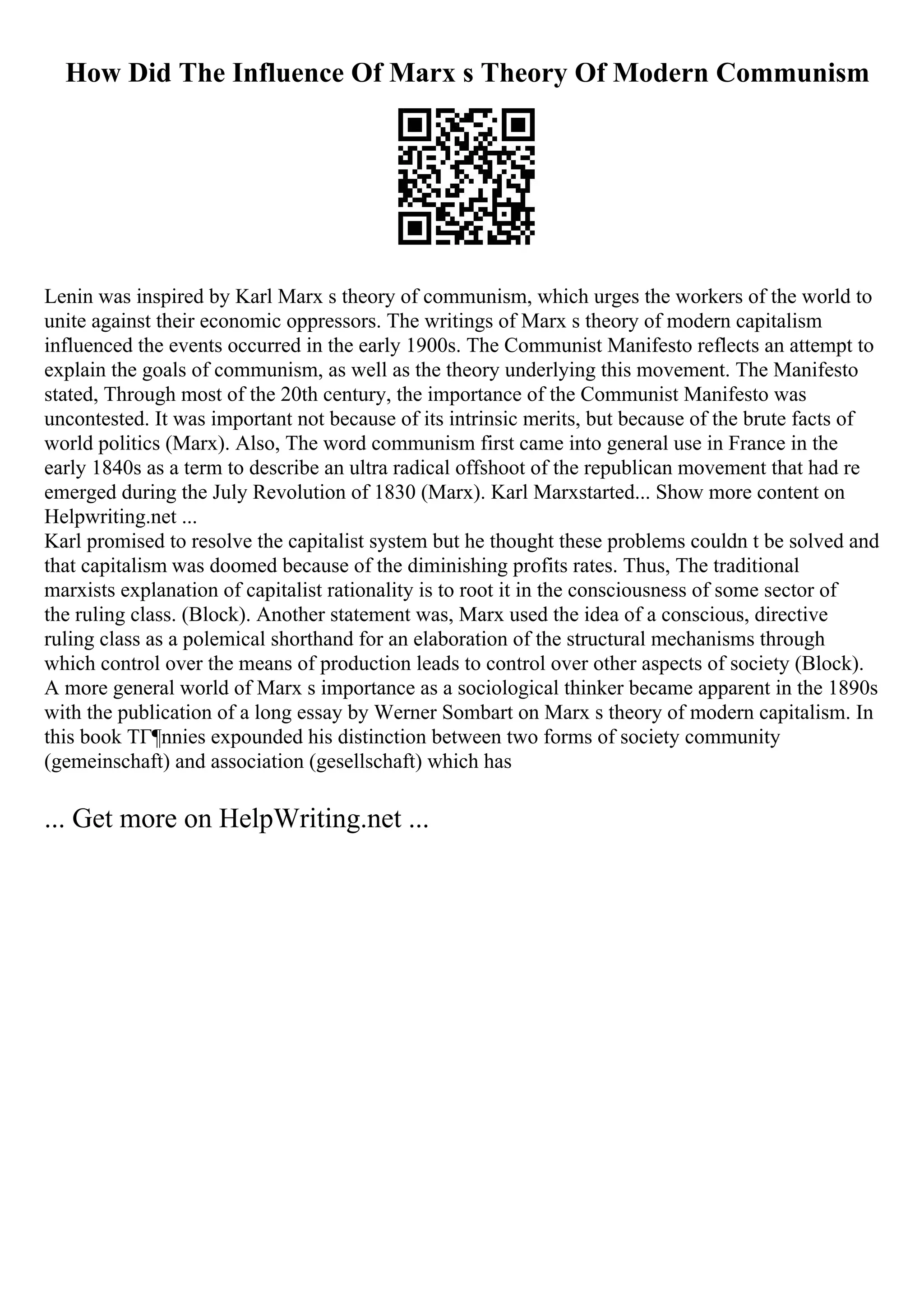 How Did The Influence Of Marx s Theory Of Modern Communism
Lenin was inspired by Karl Marx s theory of communism, which urges the workers of the world to
unite against their economic oppressors. The writings of Marx s theory of modern capitalism
influenced the events occurred in the early 1900s. The Communist Manifesto reflects an attempt to
explain the goals of communism, as well as the theory underlying this movement. The Manifesto
stated, Through most of the 20th century, the importance of the Communist Manifesto was
uncontested. It was important not because of its intrinsic merits, but because of the brute facts of
world politics (Marx). Also, The word communism first came into general use in France in the
early 1840s as a term to describe an ultra radical offshoot of the republican movement that had re
emerged during the July Revolution of 1830 (Marx). Karl Marxstarted... Show more content on
Helpwriting.net ...
Karl promised to resolve the capitalist system but he thought these problems couldn t be solved and
that capitalism was doomed because of the diminishing profits rates. Thus, The traditional
marxists explanation of capitalist rationality is to root it in the consciousness of some sector of
the ruling class. (Block). Another statement was, Marx used the idea of a conscious, directive
ruling class as a polemical shorthand for an elaboration of the structural mechanisms through
which control over the means of production leads to control over other aspects of society (Block).
A more general world of Marx s importance as a sociological thinker became apparent in the 1890s
with the publication of a long essay by Werner Sombart on Marx s theory of modern capitalism. In
this book TГ¶nnies expounded his distinction between two forms of society community
(gemeinschaft) and association (gesellschaft) which has
... Get more on HelpWriting.net ...
 