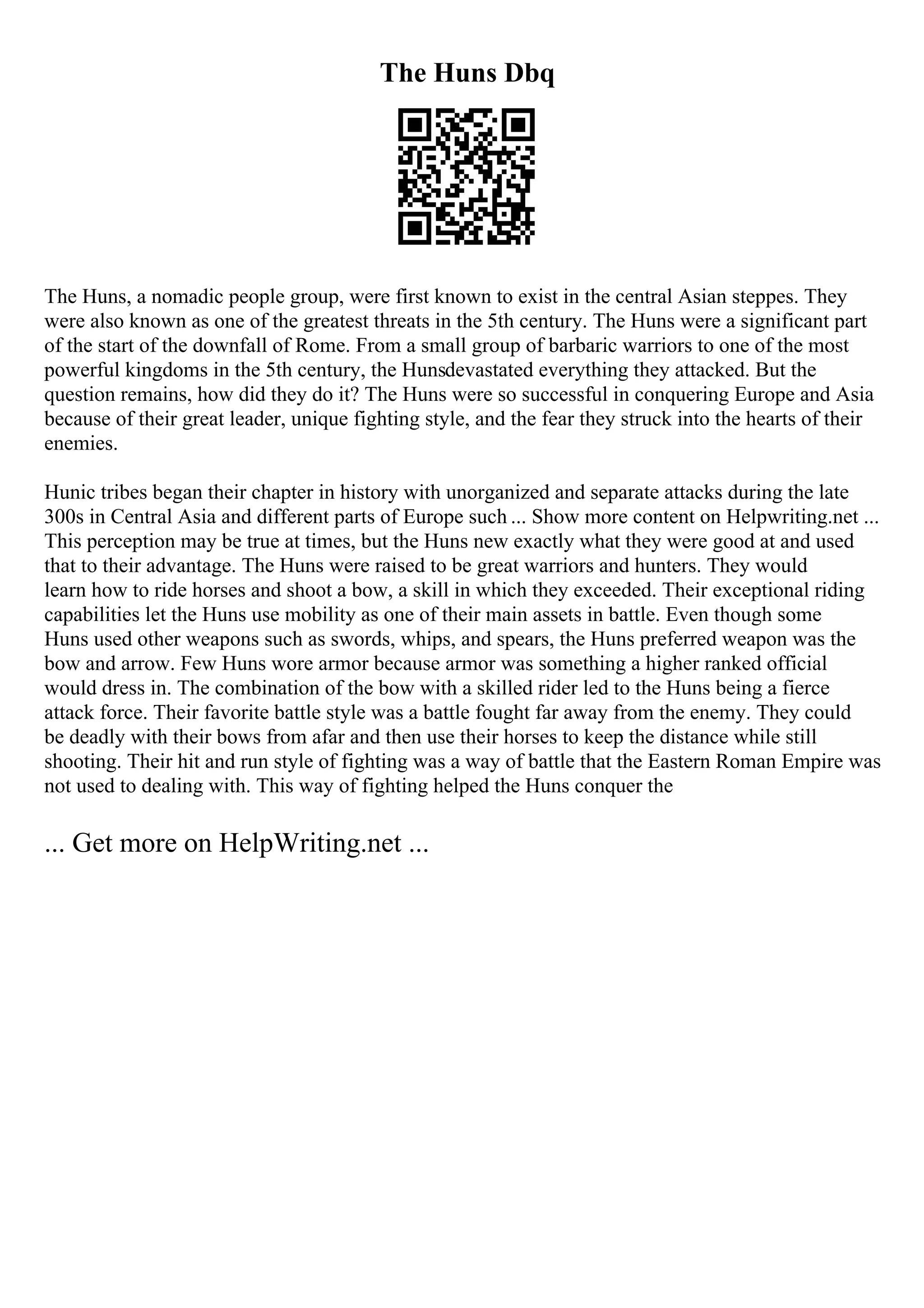 The Huns Dbq
The Huns, a nomadic people group, were first known to exist in the central Asian steppes. They
were also known as one of the greatest threats in the 5th century. The Huns were a significant part
of the start of the downfall of Rome. From a small group of barbaric warriors to one of the most
powerful kingdoms in the 5th century, the Hunsdevastated everything they attacked. But the
question remains, how did they do it? The Huns were so successful in conquering Europe and Asia
because of their great leader, unique fighting style, and the fear they struck into the hearts of their
enemies.
Hunic tribes began their chapter in history with unorganized and separate attacks during the late
300s in Central Asia and different parts of Europe such ... Show more content on Helpwriting.net ...
This perception may be true at times, but the Huns new exactly what they were good at and used
that to their advantage. The Huns were raised to be great warriors and hunters. They would
learn how to ride horses and shoot a bow, a skill in which they exceeded. Their exceptional riding
capabilities let the Huns use mobility as one of their main assets in battle. Even though some
Huns used other weapons such as swords, whips, and spears, the Huns preferred weapon was the
bow and arrow. Few Huns wore armor because armor was something a higher ranked official
would dress in. The combination of the bow with a skilled rider led to the Huns being a fierce
attack force. Their favorite battle style was a battle fought far away from the enemy. They could
be deadly with their bows from afar and then use their horses to keep the distance while still
shooting. Their hit and run style of fighting was a way of battle that the Eastern Roman Empire was
not used to dealing with. This way of fighting helped the Huns conquer the
... Get more on HelpWriting.net ...
 