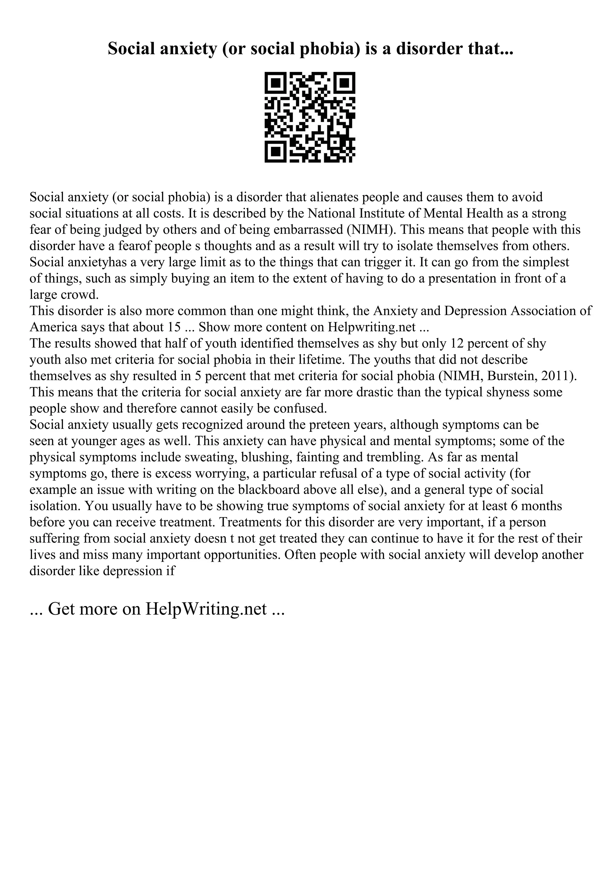 Social anxiety (or social phobia) is a disorder that...
Social anxiety (or social phobia) is a disorder that alienates people and causes them to avoid
social situations at all costs. It is described by the National Institute of Mental Health as a strong
fear of being judged by others and of being embarrassed (NIMH). This means that people with this
disorder have a fearof people s thoughts and as a result will try to isolate themselves from others.
Social anxietyhas a very large limit as to the things that can trigger it. It can go from the simplest
of things, such as simply buying an item to the extent of having to do a presentation in front of a
large crowd.
This disorder is also more common than one might think, the Anxiety and Depression Association of
America says that about 15 ... Show more content on Helpwriting.net ...
The results showed that half of youth identified themselves as shy but only 12 percent of shy
youth also met criteria for social phobia in their lifetime. The youths that did not describe
themselves as shy resulted in 5 percent that met criteria for social phobia (NIMH, Burstein, 2011).
This means that the criteria for social anxiety are far more drastic than the typical shyness some
people show and therefore cannot easily be confused.
Social anxiety usually gets recognized around the preteen years, although symptoms can be
seen at younger ages as well. This anxiety can have physical and mental symptoms; some of the
physical symptoms include sweating, blushing, fainting and trembling. As far as mental
symptoms go, there is excess worrying, a particular refusal of a type of social activity (for
example an issue with writing on the blackboard above all else), and a general type of social
isolation. You usually have to be showing true symptoms of social anxiety for at least 6 months
before you can receive treatment. Treatments for this disorder are very important, if a person
suffering from social anxiety doesn t not get treated they can continue to have it for the rest of their
lives and miss many important opportunities. Often people with social anxiety will develop another
disorder like depression if
... Get more on HelpWriting.net ...
 