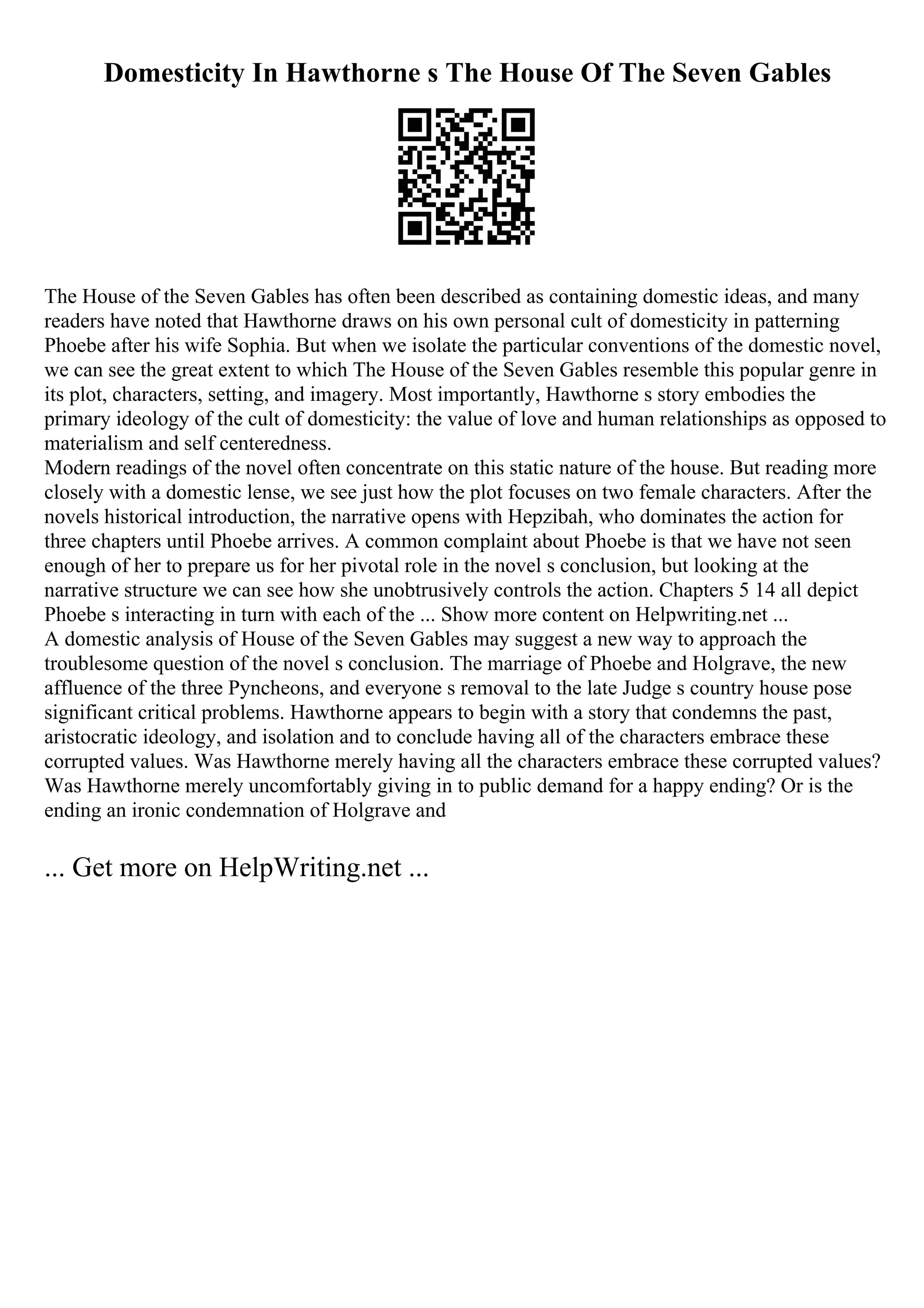 Domesticity In Hawthorne s The House Of The Seven Gables
The House of the Seven Gables has often been described as containing domestic ideas, and many
readers have noted that Hawthorne draws on his own personal cult of domesticity in patterning
Phoebe after his wife Sophia. But when we isolate the particular conventions of the domestic novel,
we can see the great extent to which The House of the Seven Gables resemble this popular genre in
its plot, characters, setting, and imagery. Most importantly, Hawthorne s story embodies the
primary ideology of the cult of domesticity: the value of love and human relationships as opposed to
materialism and self centeredness.
Modern readings of the novel often concentrate on this static nature of the house. But reading more
closely with a domestic lense, we see just how the plot focuses on two female characters. After the
novels historical introduction, the narrative opens with Hepzibah, who dominates the action for
three chapters until Phoebe arrives. A common complaint about Phoebe is that we have not seen
enough of her to prepare us for her pivotal role in the novel s conclusion, but looking at the
narrative structure we can see how she unobtrusively controls the action. Chapters 5 14 all depict
Phoebe s interacting in turn with each of the ... Show more content on Helpwriting.net ...
A domestic analysis of House of the Seven Gables may suggest a new way to approach the
troublesome question of the novel s conclusion. The marriage of Phoebe and Holgrave, the new
affluence of the three Pyncheons, and everyone s removal to the late Judge s country house pose
significant critical problems. Hawthorne appears to begin with a story that condemns the past,
aristocratic ideology, and isolation and to conclude having all of the characters embrace these
corrupted values. Was Hawthorne merely having all the characters embrace these corrupted values?
Was Hawthorne merely uncomfortably giving in to public demand for a happy ending? Or is the
ending an ironic condemnation of Holgrave and
... Get more on HelpWriting.net ...
 