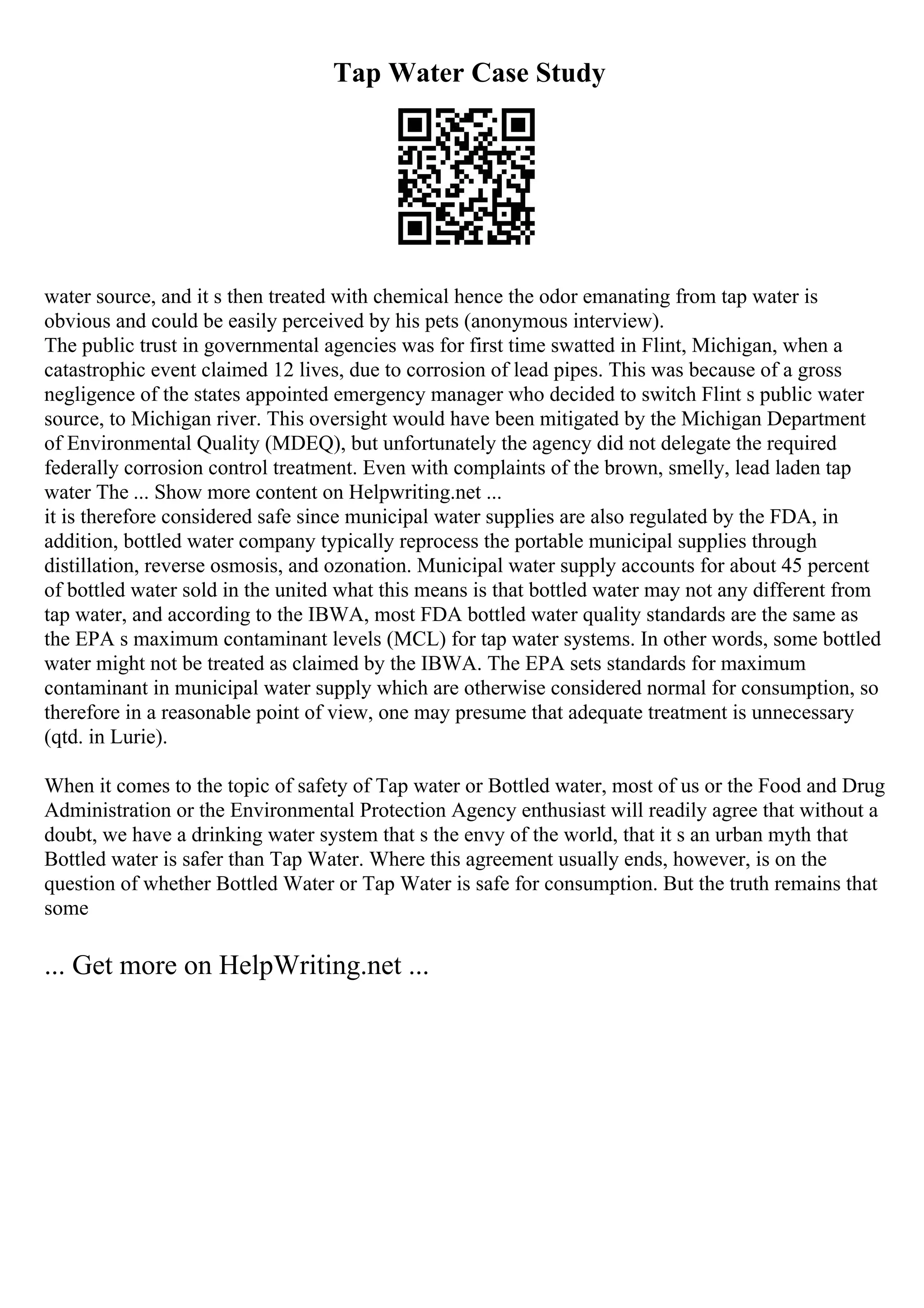 Tap Water Case Study
water source, and it s then treated with chemical hence the odor emanating from tap water is
obvious and could be easily perceived by his pets (anonymous interview).
The public trust in governmental agencies was for first time swatted in Flint, Michigan, when a
catastrophic event claimed 12 lives, due to corrosion of lead pipes. This was because of a gross
negligence of the states appointed emergency manager who decided to switch Flint s public water
source, to Michigan river. This oversight would have been mitigated by the Michigan Department
of Environmental Quality (MDEQ), but unfortunately the agency did not delegate the required
federally corrosion control treatment. Even with complaints of the brown, smelly, lead laden tap
water The ... Show more content on Helpwriting.net ...
it is therefore considered safe since municipal water supplies are also regulated by the FDA, in
addition, bottled water company typically reprocess the portable municipal supplies through
distillation, reverse osmosis, and ozonation. Municipal water supply accounts for about 45 percent
of bottled water sold in the united what this means is that bottled water may not any different from
tap water, and according to the IBWA, most FDA bottled water quality standards are the same as
the EPA s maximum contaminant levels (MCL) for tap water systems. In other words, some bottled
water might not be treated as claimed by the IBWA. The EPA sets standards for maximum
contaminant in municipal water supply which are otherwise considered normal for consumption, so
therefore in a reasonable point of view, one may presume that adequate treatment is unnecessary
(qtd. in Lurie).
When it comes to the topic of safety of Tap water or Bottled water, most of us or the Food and Drug
Administration or the Environmental Protection Agency enthusiast will readily agree that without a
doubt, we have a drinking water system that s the envy of the world, that it s an urban myth that
Bottled water is safer than Tap Water. Where this agreement usually ends, however, is on the
question of whether Bottled Water or Tap Water is safe for consumption. But the truth remains that
some
... Get more on HelpWriting.net ...
 
