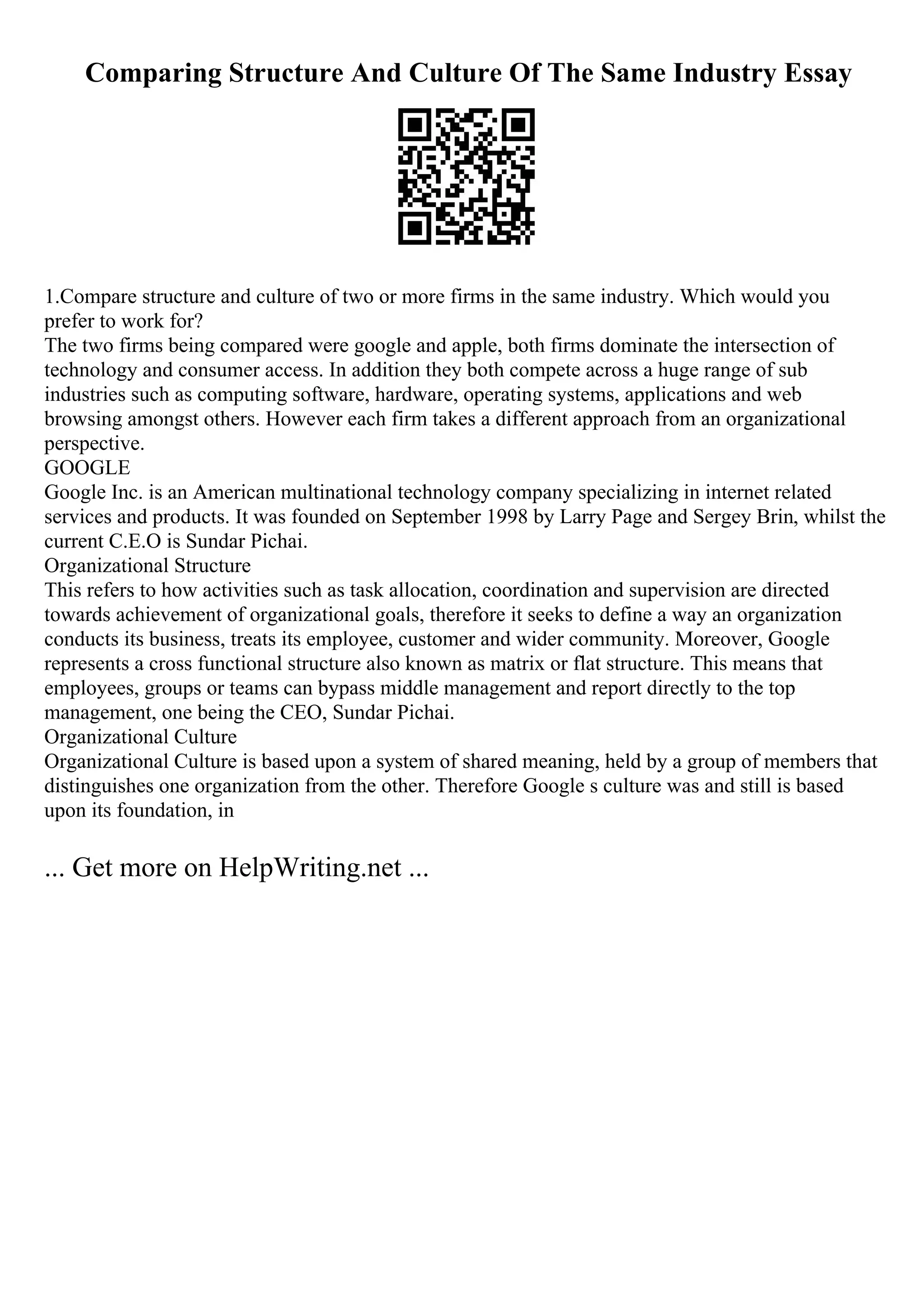 Comparing Structure And Culture Of The Same Industry Essay
1.Compare structure and culture of two or more firms in the same industry. Which would you
prefer to work for?
The two firms being compared were google and apple, both firms dominate the intersection of
technology and consumer access. In addition they both compete across a huge range of sub
industries such as computing software, hardware, operating systems, applications and web
browsing amongst others. However each firm takes a different approach from an organizational
perspective.
GOOGLE
Google Inc. is an American multinational technology company specializing in internet related
services and products. It was founded on September 1998 by Larry Page and Sergey Brin, whilst the
current C.E.O is Sundar Pichai.
Organizational Structure
This refers to how activities such as task allocation, coordination and supervision are directed
towards achievement of organizational goals, therefore it seeks to define a way an organization
conducts its business, treats its employee, customer and wider community. Moreover, Google
represents a cross functional structure also known as matrix or flat structure. This means that
employees, groups or teams can bypass middle management and report directly to the top
management, one being the CEO, Sundar Pichai.
Organizational Culture
Organizational Culture is based upon a system of shared meaning, held by a group of members that
distinguishes one organization from the other. Therefore Google s culture was and still is based
upon its foundation, in
... Get more on HelpWriting.net ...
 