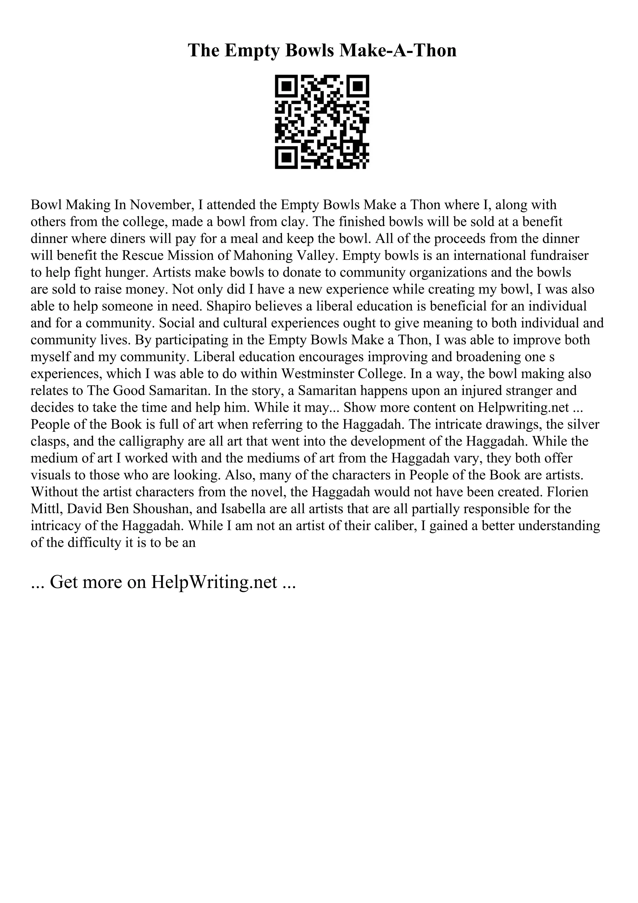 The Empty Bowls Make-A-Thon
Bowl Making In November, I attended the Empty Bowls Make a Thon where I, along with
others from the college, made a bowl from clay. The finished bowls will be sold at a benefit
dinner where diners will pay for a meal and keep the bowl. All of the proceeds from the dinner
will benefit the Rescue Mission of Mahoning Valley. Empty bowls is an international fundraiser
to help fight hunger. Artists make bowls to donate to community organizations and the bowls
are sold to raise money. Not only did I have a new experience while creating my bowl, I was also
able to help someone in need. Shapiro believes a liberal education is beneficial for an individual
and for a community. Social and cultural experiences ought to give meaning to both individual and
community lives. By participating in the Empty Bowls Make a Thon, I was able to improve both
myself and my community. Liberal education encourages improving and broadening one s
experiences, which I was able to do within Westminster College. In a way, the bowl making also
relates to The Good Samaritan. In the story, a Samaritan happens upon an injured stranger and
decides to take the time and help him. While it may... Show more content on Helpwriting.net ...
People of the Book is full of art when referring to the Haggadah. The intricate drawings, the silver
clasps, and the calligraphy are all art that went into the development of the Haggadah. While the
medium of art I worked with and the mediums of art from the Haggadah vary, they both offer
visuals to those who are looking. Also, many of the characters in People of the Book are artists.
Without the artist characters from the novel, the Haggadah would not have been created. Florien
Mittl, David Ben Shoushan, and Isabella are all artists that are all partially responsible for the
intricacy of the Haggadah. While I am not an artist of their caliber, I gained a better understanding
of the difficulty it is to be an
... Get more on HelpWriting.net ...
 