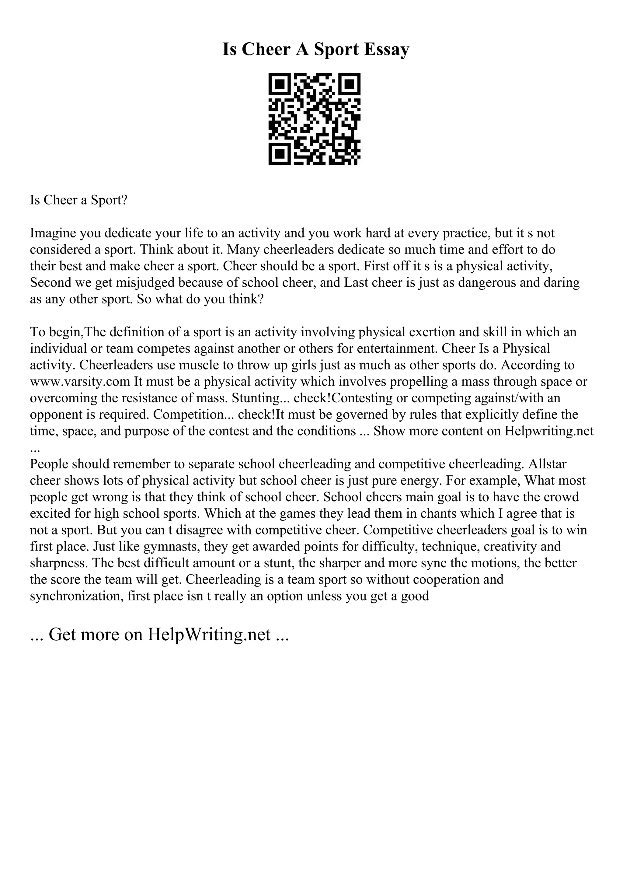 Is Cheer A Sport Essay
Is Cheer a Sport?
Imagine you dedicate your life to an activity and you work hard at every practice, but it s not
considered a sport. Think about it. Many cheerleaders dedicate so much time and effort to do
their best and make cheer a sport. Cheer should be a sport. First off it s is a physical activity,
Second we get misjudged because of school cheer, and Last cheer is just as dangerous and daring
as any other sport. So what do you think?
To begin,The definition of a sport is an activity involving physical exertion and skill in which an
individual or team competes against another or others for entertainment. Cheer Is a Physical
activity. Cheerleaders use muscle to throw up girls just as much as other sports do. According to
www.varsity.com It must be a physical activity which involves propelling a mass through space or
overcoming the resistance of mass. Stunting... check!Contesting or competing against/with an
opponent is required. Competition... check!It must be governed by rules that explicitly define the
time, space, and purpose of the contest and the conditions ... Show more content on Helpwriting.net
...
People should remember to separate school cheerleading and competitive cheerleading. Allstar
cheer shows lots of physical activity but school cheer is just pure energy. For example, What most
people get wrong is that they think of school cheer. School cheers main goal is to have the crowd
excited for high school sports. Which at the games they lead them in chants which I agree that is
not a sport. But you can t disagree with competitive cheer. Competitive cheerleaders goal is to win
first place. Just like gymnasts, they get awarded points for difficulty, technique, creativity and
sharpness. The best difficult amount or a stunt, the sharper and more sync the motions, the better
the score the team will get. Cheerleading is a team sport so without cooperation and
synchronization, first place isn t really an option unless you get a good
... Get more on HelpWriting.net ...
 