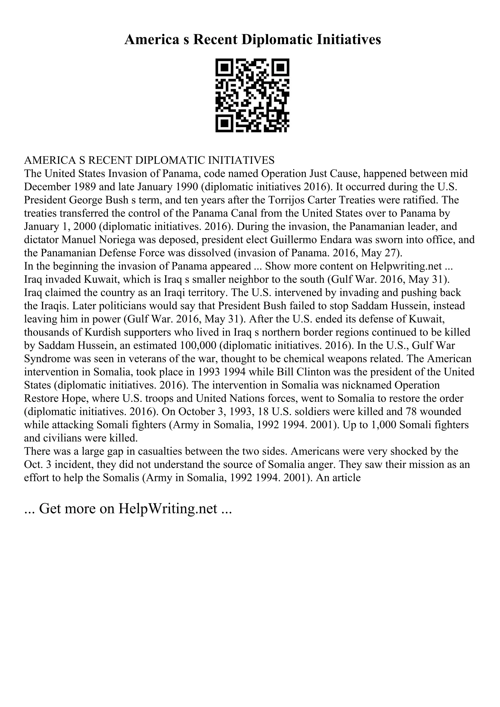America s Recent Diplomatic Initiatives
AMERICA S RECENT DIPLOMATIC INITIATIVES
The United States Invasion of Panama, code named Operation Just Cause, happened between mid
December 1989 and late January 1990 (diplomatic initiatives 2016). It occurred during the U.S.
President George Bush s term, and ten years after the Torrijos Carter Treaties were ratified. The
treaties transferred the control of the Panama Canal from the United States over to Panama by
January 1, 2000 (diplomatic initiatives. 2016). During the invasion, the Panamanian leader, and
dictator Manuel Noriega was deposed, president elect Guillermo Endara was sworn into office, and
the Panamanian Defense Force was dissolved (invasion of Panama. 2016, May 27).
In the beginning the invasion of Panama appeared ... Show more content on Helpwriting.net ...
Iraq invaded Kuwait, which is Iraq s smaller neighbor to the south (Gulf War. 2016, May 31).
Iraq claimed the country as an Iraqi territory. The U.S. intervened by invading and pushing back
the Iraqis. Later politicians would say that President Bush failed to stop Saddam Hussein, instead
leaving him in power (Gulf War. 2016, May 31). After the U.S. ended its defense of Kuwait,
thousands of Kurdish supporters who lived in Iraq s northern border regions continued to be killed
by Saddam Hussein, an estimated 100,000 (diplomatic initiatives. 2016). In the U.S., Gulf War
Syndrome was seen in veterans of the war, thought to be chemical weapons related. The American
intervention in Somalia, took place in 1993 1994 while Bill Clinton was the president of the United
States (diplomatic initiatives. 2016). The intervention in Somalia was nicknamed Operation
Restore Hope, where U.S. troops and United Nations forces, went to Somalia to restore the order
(diplomatic initiatives. 2016). On October 3, 1993, 18 U.S. soldiers were killed and 78 wounded
while attacking Somali fighters (Army in Somalia, 1992 1994. 2001). Up to 1,000 Somali fighters
and civilians were killed.
There was a large gap in casualties between the two sides. Americans were very shocked by the
Oct. 3 incident, they did not understand the source of Somalia anger. They saw their mission as an
effort to help the Somalis (Army in Somalia, 1992 1994. 2001). An article
... Get more on HelpWriting.net ...
 