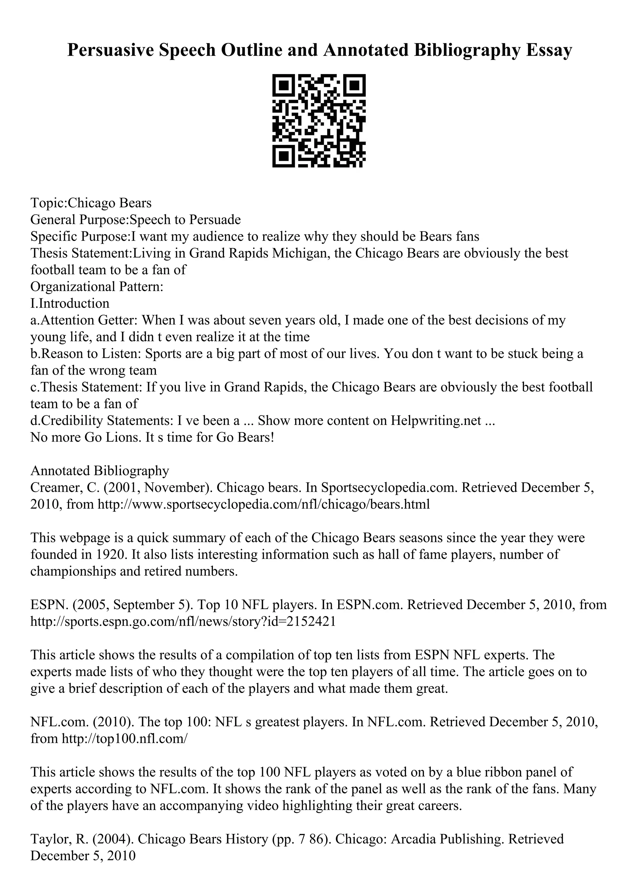 Persuasive Speech Outline and Annotated Bibliography Essay
Topic:Chicago Bears
General Purpose:Speech to Persuade
Specific Purpose:I want my audience to realize why they should be Bears fans
Thesis Statement:Living in Grand Rapids Michigan, the Chicago Bears are obviously the best
football team to be a fan of
Organizational Pattern:
I.Introduction
a.Attention Getter: When I was about seven years old, I made one of the best decisions of my
young life, and I didn t even realize it at the time
b.Reason to Listen: Sports are a big part of most of our lives. You don t want to be stuck being a
fan of the wrong team
c.Thesis Statement: If you live in Grand Rapids, the Chicago Bears are obviously the best football
team to be a fan of
d.Credibility Statements: I ve been a ... Show more content on Helpwriting.net ...
No more Go Lions. It s time for Go Bears!
Annotated Bibliography
Creamer, C. (2001, November). Chicago bears. In Sportsecyclopedia.com. Retrieved December 5,
2010, from http://www.sportsecyclopedia.com/nfl/chicago/bears.html
This webpage is a quick summary of each of the Chicago Bears seasons since the year they were
founded in 1920. It also lists interesting information such as hall of fame players, number of
championships and retired numbers.
ESPN. (2005, September 5). Top 10 NFL players. In ESPN.com. Retrieved December 5, 2010, from
http://sports.espn.go.com/nfl/news/story?id=2152421
This article shows the results of a compilation of top ten lists from ESPN NFL experts. The
experts made lists of who they thought were the top ten players of all time. The article goes on to
give a brief description of each of the players and what made them great.
NFL.com. (2010). The top 100: NFL s greatest players. In NFL.com. Retrieved December 5, 2010,
from http://top100.nfl.com/
This article shows the results of the top 100 NFL players as voted on by a blue ribbon panel of
experts according to NFL.com. It shows the rank of the panel as well as the rank of the fans. Many
of the players have an accompanying video highlighting their great careers.
Taylor, R. (2004). Chicago Bears History (pp. 7 86). Chicago: Arcadia Publishing. Retrieved
December 5, 2010
 