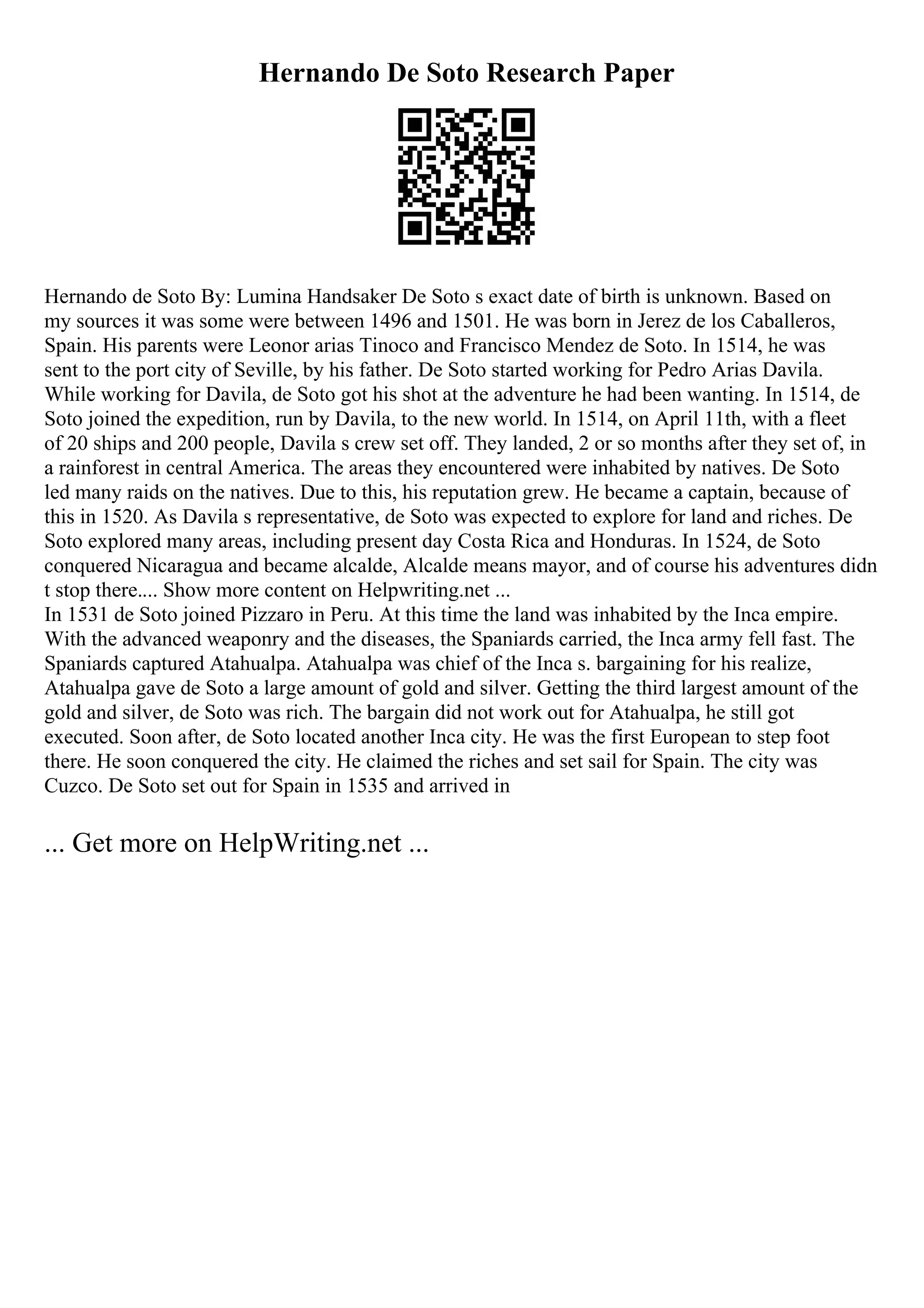 Hernando De Soto Research Paper
Hernando de Soto By: Lumina Handsaker De Soto s exact date of birth is unknown. Based on
my sources it was some were between 1496 and 1501. He was born in Jerez de los Caballeros,
Spain. His parents were Leonor arias Tinoco and Francisco Mendez de Soto. In 1514, he was
sent to the port city of Seville, by his father. De Soto started working for Pedro Arias Davila.
While working for Davila, de Soto got his shot at the adventure he had been wanting. In 1514, de
Soto joined the expedition, run by Davila, to the new world. In 1514, on April 11th, with a fleet
of 20 ships and 200 people, Davila s crew set off. They landed, 2 or so months after they set of, in
a rainforest in central America. The areas they encountered were inhabited by natives. De Soto
led many raids on the natives. Due to this, his reputation grew. He became a captain, because of
this in 1520. As Davila s representative, de Soto was expected to explore for land and riches. De
Soto explored many areas, including present day Costa Rica and Honduras. In 1524, de Soto
conquered Nicaragua and became alcalde, Alcalde means mayor, and of course his adventures didn
t stop there.... Show more content on Helpwriting.net ...
In 1531 de Soto joined Pizzaro in Peru. At this time the land was inhabited by the Inca empire.
With the advanced weaponry and the diseases, the Spaniards carried, the Inca army fell fast. The
Spaniards captured Atahualpa. Atahualpa was chief of the Inca s. bargaining for his realize,
Atahualpa gave de Soto a large amount of gold and silver. Getting the third largest amount of the
gold and silver, de Soto was rich. The bargain did not work out for Atahualpa, he still got
executed. Soon after, de Soto located another Inca city. He was the first European to step foot
there. He soon conquered the city. He claimed the riches and set sail for Spain. The city was
Cuzco. De Soto set out for Spain in 1535 and arrived in
... Get more on HelpWriting.net ...
 