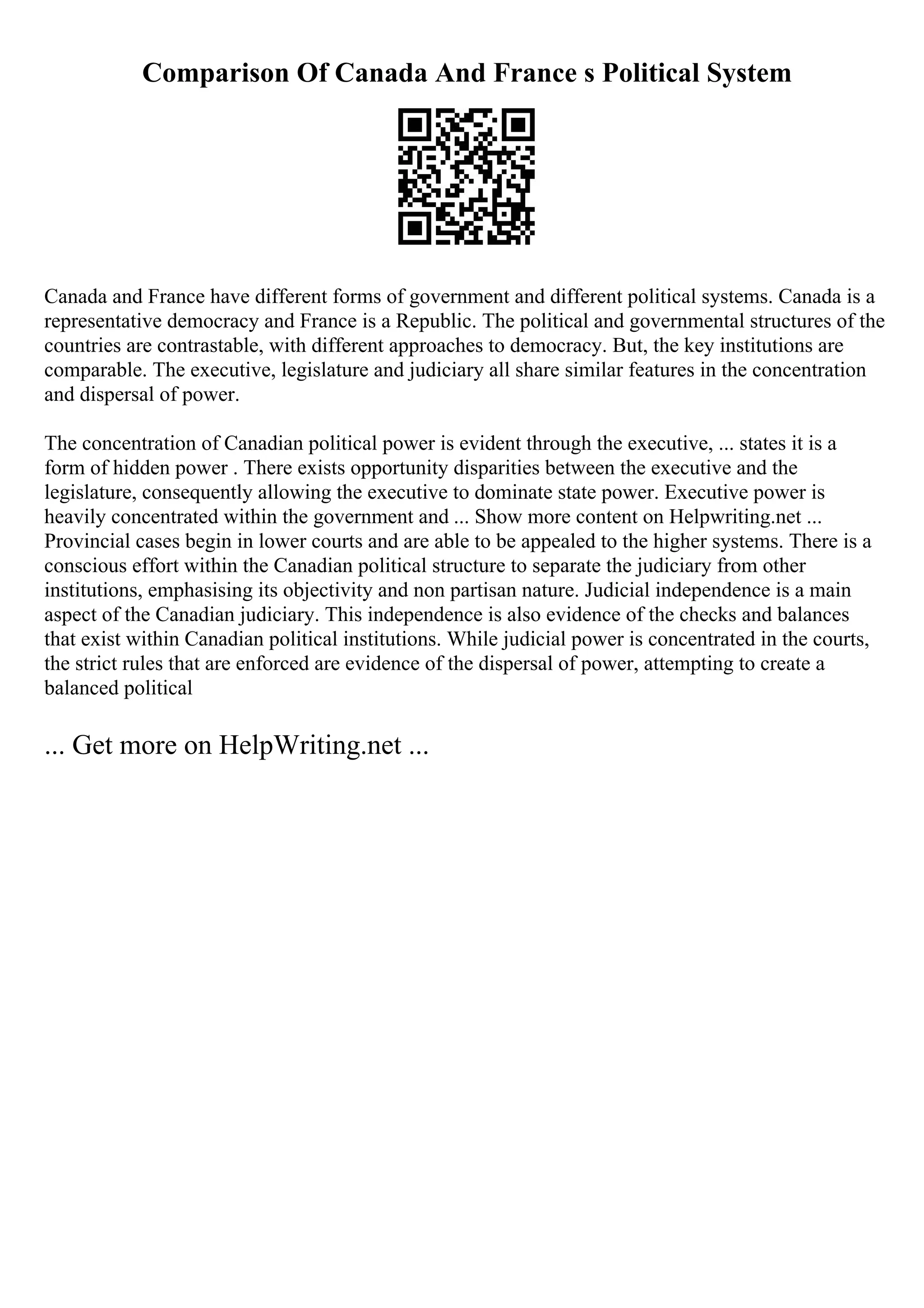Comparison Of Canada And France s Political System
Canada and France have different forms of government and different political systems. Canada is a
representative democracy and France is a Republic. The political and governmental structures of the
countries are contrastable, with different approaches to democracy. But, the key institutions are
comparable. The executive, legislature and judiciary all share similar features in the concentration
and dispersal of power.
The concentration of Canadian political power is evident through the executive, ... states it is a
form of hidden power . There exists opportunity disparities between the executive and the
legislature, consequently allowing the executive to dominate state power. Executive power is
heavily concentrated within the government and ... Show more content on Helpwriting.net ...
Provincial cases begin in lower courts and are able to be appealed to the higher systems. There is a
conscious effort within the Canadian political structure to separate the judiciary from other
institutions, emphasising its objectivity and non partisan nature. Judicial independence is a main
aspect of the Canadian judiciary. This independence is also evidence of the checks and balances
that exist within Canadian political institutions. While judicial power is concentrated in the courts,
the strict rules that are enforced are evidence of the dispersal of power, attempting to create a
balanced political
... Get more on HelpWriting.net ...
 