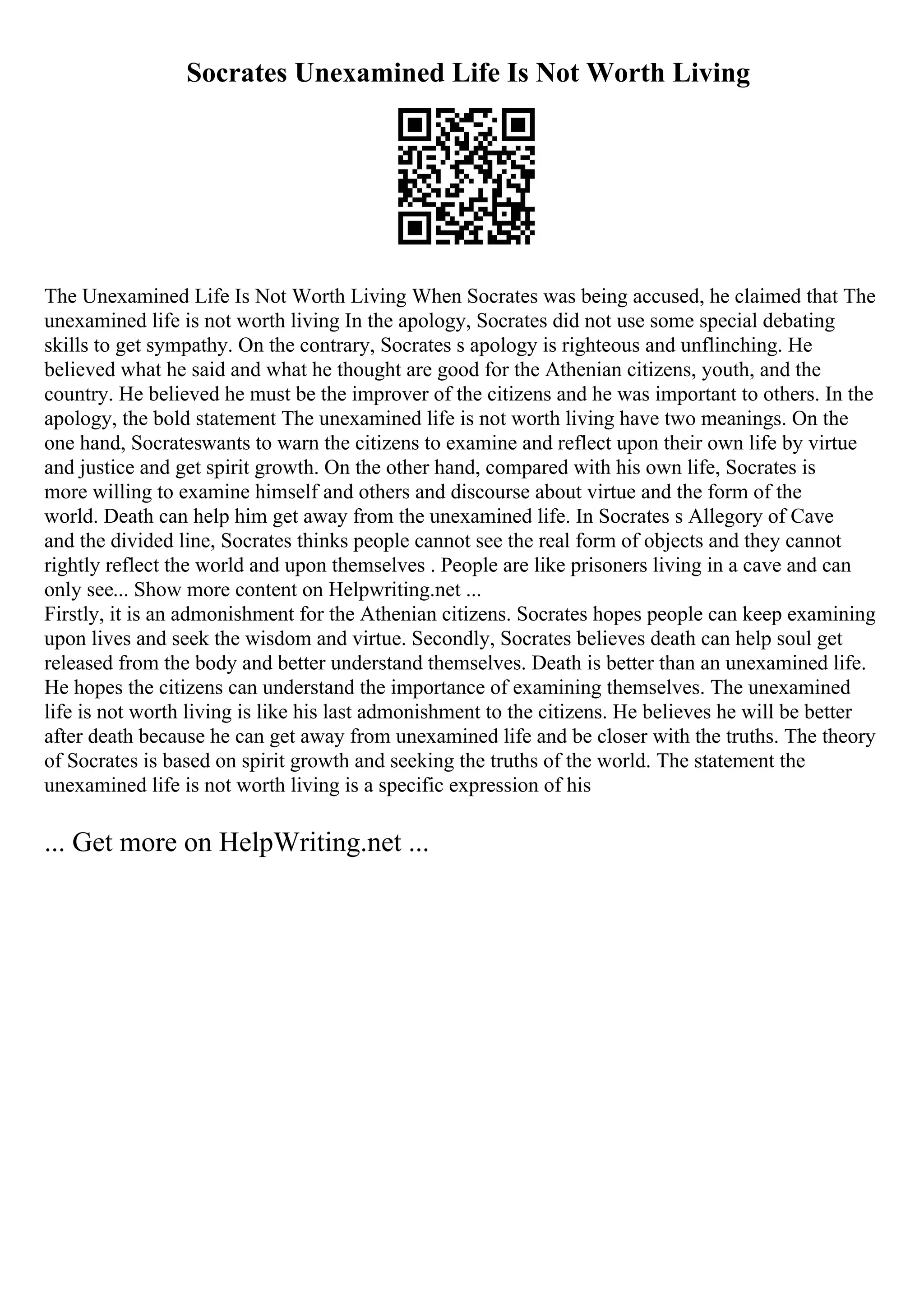 Socrates Unexamined Life Is Not Worth Living
The Unexamined Life Is Not Worth Living When Socrates was being accused, he claimed that The
unexamined life is not worth living In the apology, Socrates did not use some special debating
skills to get sympathy. On the contrary, Socrates s apology is righteous and unflinching. He
believed what he said and what he thought are good for the Athenian citizens, youth, and the
country. He believed he must be the improver of the citizens and he was important to others. In the
apology, the bold statement The unexamined life is not worth living have two meanings. On the
one hand, Socrateswants to warn the citizens to examine and reflect upon their own life by virtue
and justice and get spirit growth. On the other hand, compared with his own life, Socrates is
more willing to examine himself and others and discourse about virtue and the form of the
world. Death can help him get away from the unexamined life. In Socrates s Allegory of Cave
and the divided line, Socrates thinks people cannot see the real form of objects and they cannot
rightly reflect the world and upon themselves . People are like prisoners living in a cave and can
only see... Show more content on Helpwriting.net ...
Firstly, it is an admonishment for the Athenian citizens. Socrates hopes people can keep examining
upon lives and seek the wisdom and virtue. Secondly, Socrates believes death can help soul get
released from the body and better understand themselves. Death is better than an unexamined life.
He hopes the citizens can understand the importance of examining themselves. The unexamined
life is not worth living is like his last admonishment to the citizens. He believes he will be better
after death because he can get away from unexamined life and be closer with the truths. The theory
of Socrates is based on spirit growth and seeking the truths of the world. The statement the
unexamined life is not worth living is a specific expression of his
... Get more on HelpWriting.net ...
 