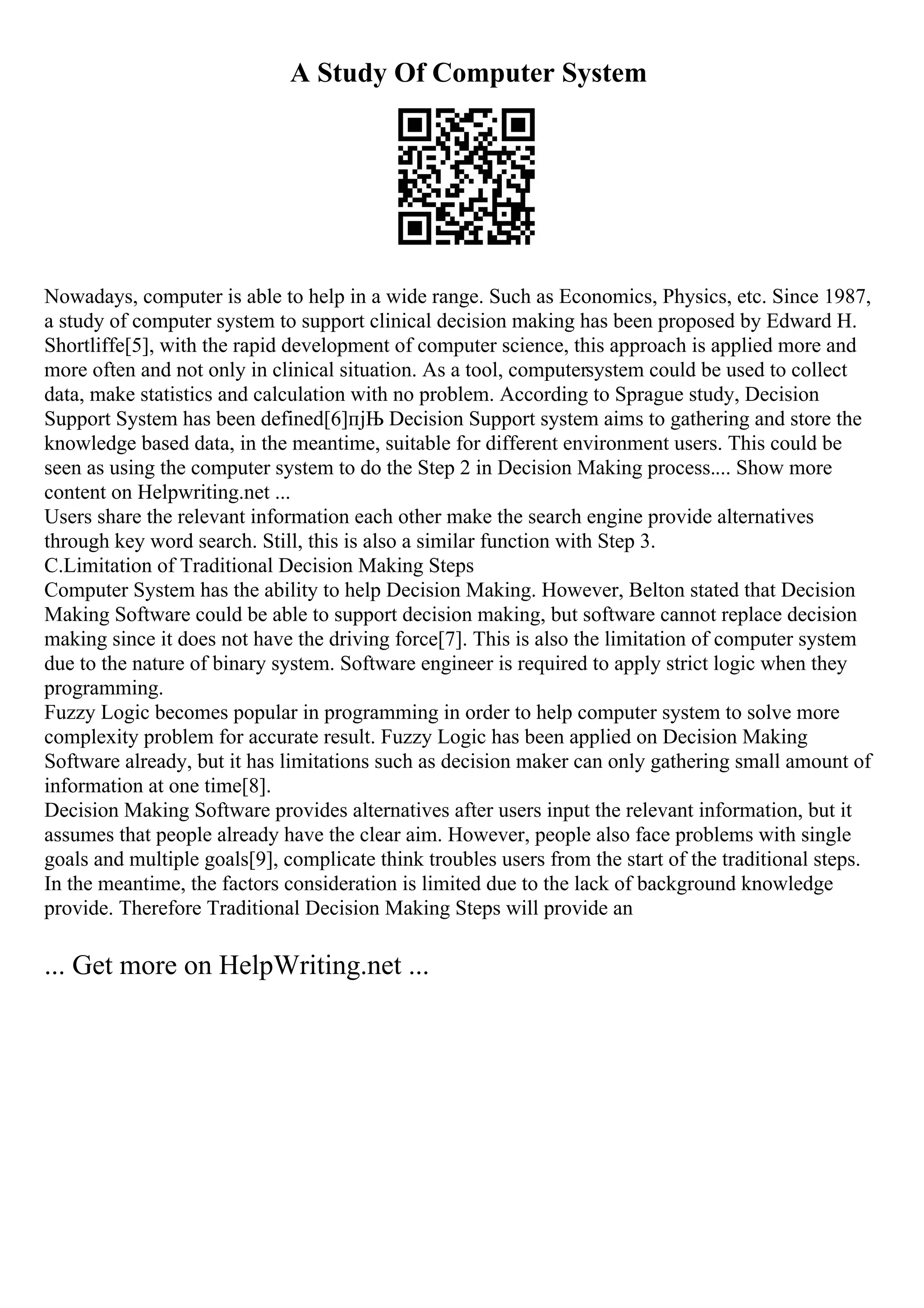 A Study Of Computer System
Nowadays, computer is able to help in a wide range. Such as Economics, Physics, etc. Since 1987,
a study of computer system to support clinical decision making has been proposed by Edward H.
Shortliffe[5], with the rapid development of computer science, this approach is applied more and
more often and not only in clinical situation. As a tool, computersystem could be used to collect
data, make statistics and calculation with no problem. According to Sprague study, Decision
Support System has been defined[6]пјЊ Decision Support system aims to gathering and store the
knowledge based data, in the meantime, suitable for different environment users. This could be
seen as using the computer system to do the Step 2 in Decision Making process.... Show more
content on Helpwriting.net ...
Users share the relevant information each other make the search engine provide alternatives
through key word search. Still, this is also a similar function with Step 3.
C.Limitation of Traditional Decision Making Steps
Computer System has the ability to help Decision Making. However, Belton stated that Decision
Making Software could be able to support decision making, but software cannot replace decision
making since it does not have the driving force[7]. This is also the limitation of computer system
due to the nature of binary system. Software engineer is required to apply strict logic when they
programming.
Fuzzy Logic becomes popular in programming in order to help computer system to solve more
complexity problem for accurate result. Fuzzy Logic has been applied on Decision Making
Software already, but it has limitations such as decision maker can only gathering small amount of
information at one time[8].
Decision Making Software provides alternatives after users input the relevant information, but it
assumes that people already have the clear aim. However, people also face problems with single
goals and multiple goals[9], complicate think troubles users from the start of the traditional steps.
In the meantime, the factors consideration is limited due to the lack of background knowledge
provide. Therefore Traditional Decision Making Steps will provide an
... Get more on HelpWriting.net ...
 