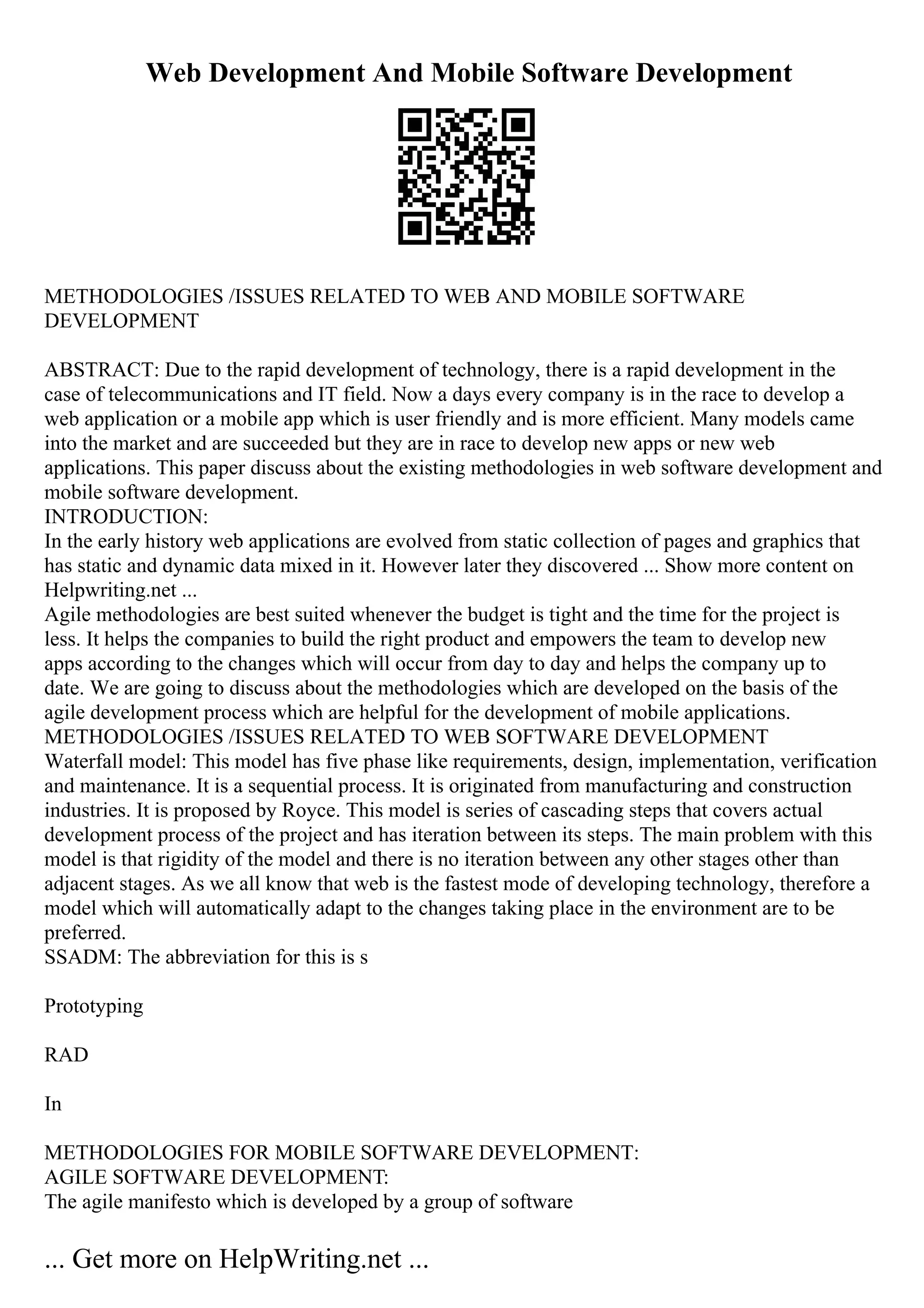 Web Development And Mobile Software Development
METHODOLOGIES /ISSUES RELATED TO WEB AND MOBILE SOFTWARE
DEVELOPMENT
ABSTRACT: Due to the rapid development of technology, there is a rapid development in the
case of telecommunications and IT field. Now a days every company is in the race to develop a
web application or a mobile app which is user friendly and is more efficient. Many models came
into the market and are succeeded but they are in race to develop new apps or new web
applications. This paper discuss about the existing methodologies in web software development and
mobile software development.
INTRODUCTION:
In the early history web applications are evolved from static collection of pages and graphics that
has static and dynamic data mixed in it. However later they discovered ... Show more content on
Helpwriting.net ...
Agile methodologies are best suited whenever the budget is tight and the time for the project is
less. It helps the companies to build the right product and empowers the team to develop new
apps according to the changes which will occur from day to day and helps the company up to
date. We are going to discuss about the methodologies which are developed on the basis of the
agile development process which are helpful for the development of mobile applications.
METHODOLOGIES /ISSUES RELATED TO WEB SOFTWARE DEVELOPMENT
Waterfall model: This model has five phase like requirements, design, implementation, verification
and maintenance. It is a sequential process. It is originated from manufacturing and construction
industries. It is proposed by Royce. This model is series of cascading steps that covers actual
development process of the project and has iteration between its steps. The main problem with this
model is that rigidity of the model and there is no iteration between any other stages other than
adjacent stages. As we all know that web is the fastest mode of developing technology, therefore a
model which will automatically adapt to the changes taking place in the environment are to be
preferred.
SSADM: The abbreviation for this is s
Prototyping
RAD
In
METHODOLOGIES FOR MOBILE SOFTWARE DEVELOPMENT:
AGILE SOFTWARE DEVELOPMENT:
The agile manifesto which is developed by a group of software
... Get more on HelpWriting.net ...
 