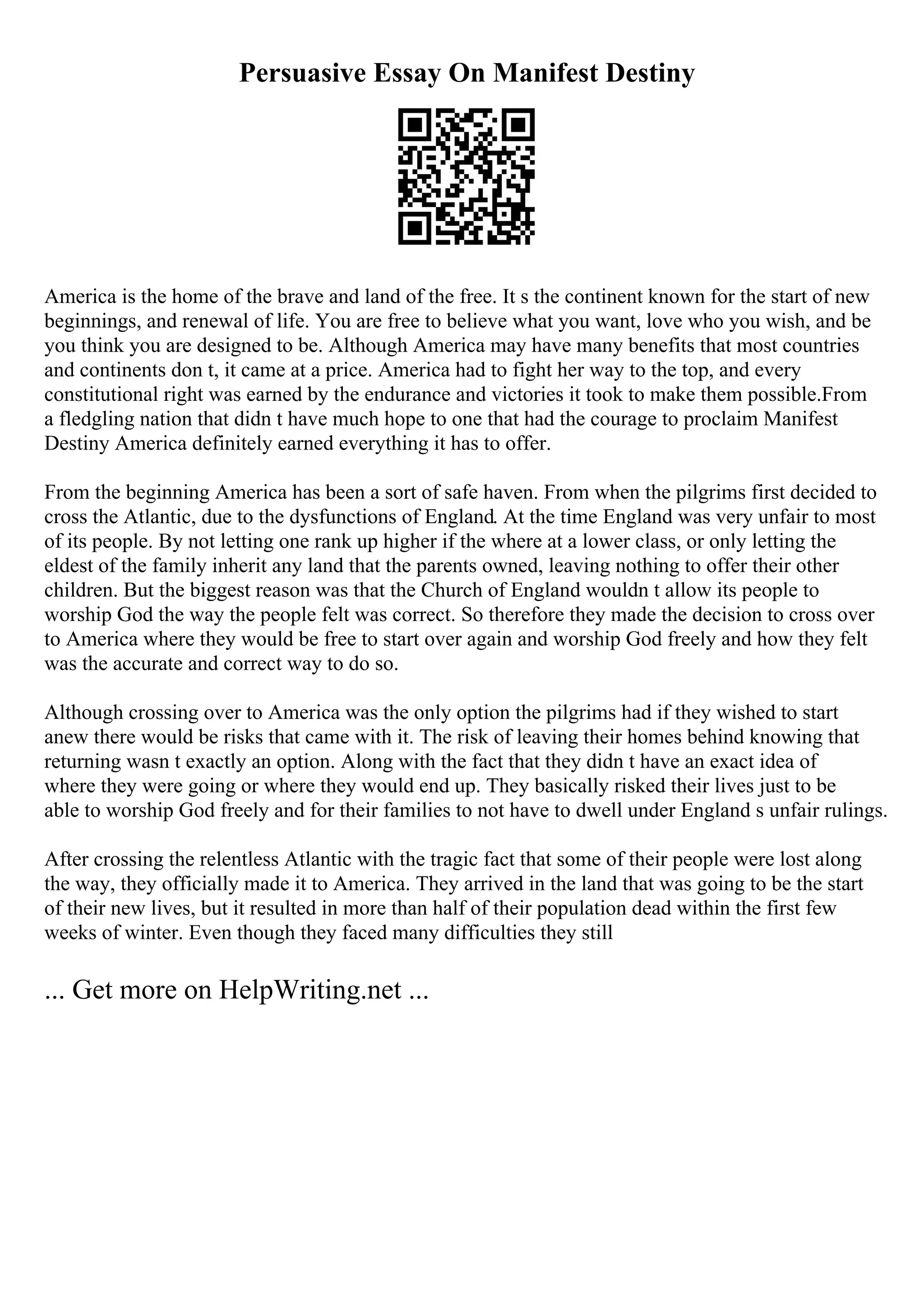 Persuasive Essay On Manifest Destiny
America is the home of the brave and land of the free. It s the continent known for the start of new
beginnings, and renewal of life. You are free to believe what you want, love who you wish, and be
you think you are designed to be. Although America may have many benefits that most countries
and continents don t, it came at a price. America had to fight her way to the top, and every
constitutional right was earned by the endurance and victories it took to make them possible.From
a fledgling nation that didn t have much hope to one that had the courage to proclaim Manifest
Destiny America definitely earned everything it has to offer.
From the beginning America has been a sort of safe haven. From when the pilgrims first decided to
cross the Atlantic, due to the dysfunctions of England. At the time England was very unfair to most
of its people. By not letting one rank up higher if the where at a lower class, or only letting the
eldest of the family inherit any land that the parents owned, leaving nothing to offer their other
children. But the biggest reason was that the Church of England wouldn t allow its people to
worship God the way the people felt was correct. So therefore they made the decision to cross over
to America where they would be free to start over again and worship God freely and how they felt
was the accurate and correct way to do so.
Although crossing over to America was the only option the pilgrims had if they wished to start
anew there would be risks that came with it. The risk of leaving their homes behind knowing that
returning wasn t exactly an option. Along with the fact that they didn t have an exact idea of
where they were going or where they would end up. They basically risked their lives just to be
able to worship God freely and for their families to not have to dwell under England s unfair rulings.
After crossing the relentless Atlantic with the tragic fact that some of their people were lost along
the way, they officially made it to America. They arrived in the land that was going to be the start
of their new lives, but it resulted in more than half of their population dead within the first few
weeks of winter. Even though they faced many difficulties they still
... Get more on HelpWriting.net ...
 