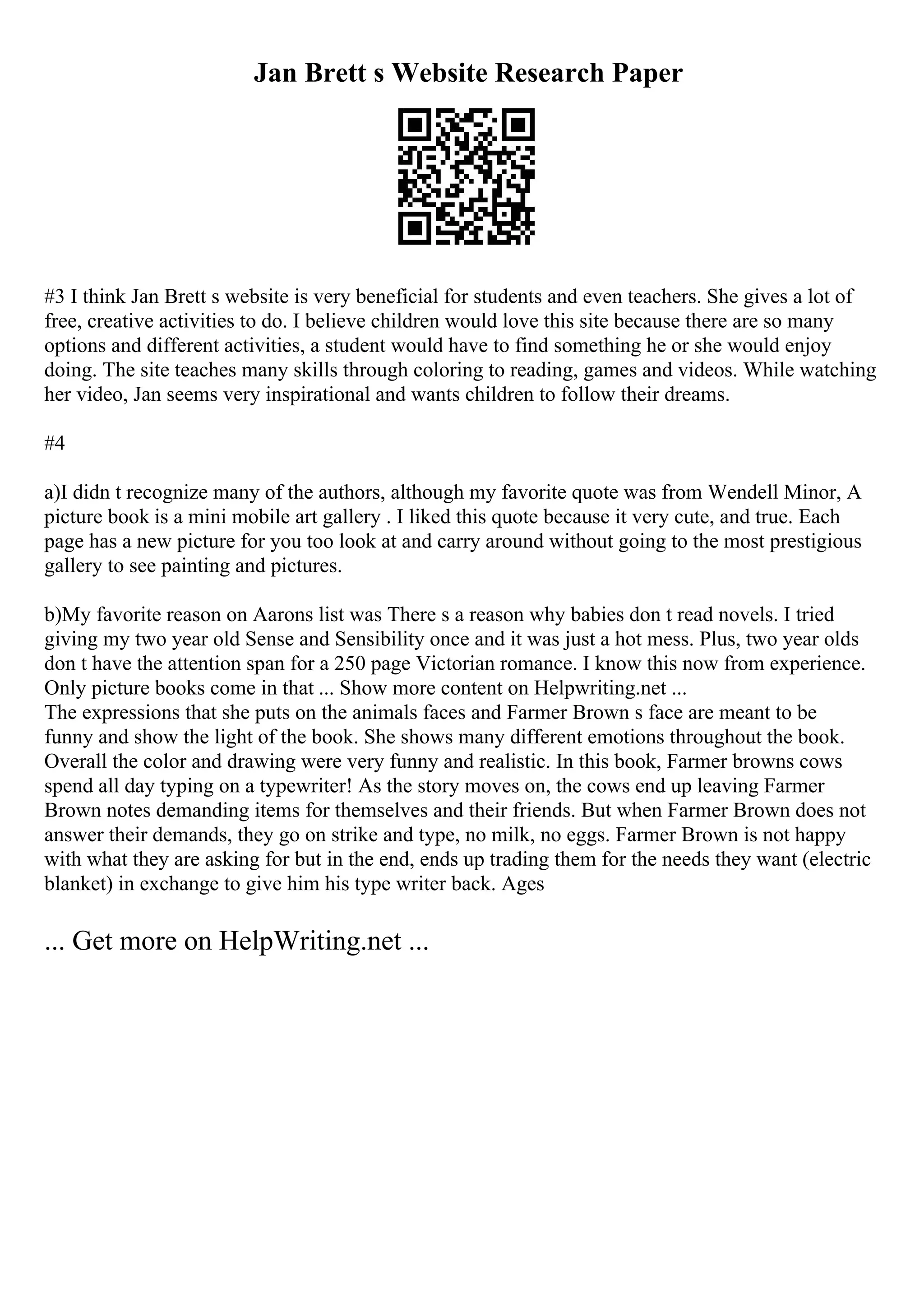 Jan Brett s Website Research Paper
#3 I think Jan Brett s website is very beneficial for students and even teachers. She gives a lot of
free, creative activities to do. I believe children would love this site because there are so many
options and different activities, a student would have to find something he or she would enjoy
doing. The site teaches many skills through coloring to reading, games and videos. While watching
her video, Jan seems very inspirational and wants children to follow their dreams.
#4
a)I didn t recognize many of the authors, although my favorite quote was from Wendell Minor, A
picture book is a mini mobile art gallery . I liked this quote because it very cute, and true. Each
page has a new picture for you too look at and carry around without going to the most prestigious
gallery to see painting and pictures.
b)My favorite reason on Aarons list was There s a reason why babies don t read novels. I tried
giving my two year old Sense and Sensibility once and it was just a hot mess. Plus, two year olds
don t have the attention span for a 250 page Victorian romance. I know this now from experience.
Only picture books come in that ... Show more content on Helpwriting.net ...
The expressions that she puts on the animals faces and Farmer Brown s face are meant to be
funny and show the light of the book. She shows many different emotions throughout the book.
Overall the color and drawing were very funny and realistic. In this book, Farmer browns cows
spend all day typing on a typewriter! As the story moves on, the cows end up leaving Farmer
Brown notes demanding items for themselves and their friends. But when Farmer Brown does not
answer their demands, they go on strike and type, no milk, no eggs. Farmer Brown is not happy
with what they are asking for but in the end, ends up trading them for the needs they want (electric
blanket) in exchange to give him his type writer back. Ages
... Get more on HelpWriting.net ...
 