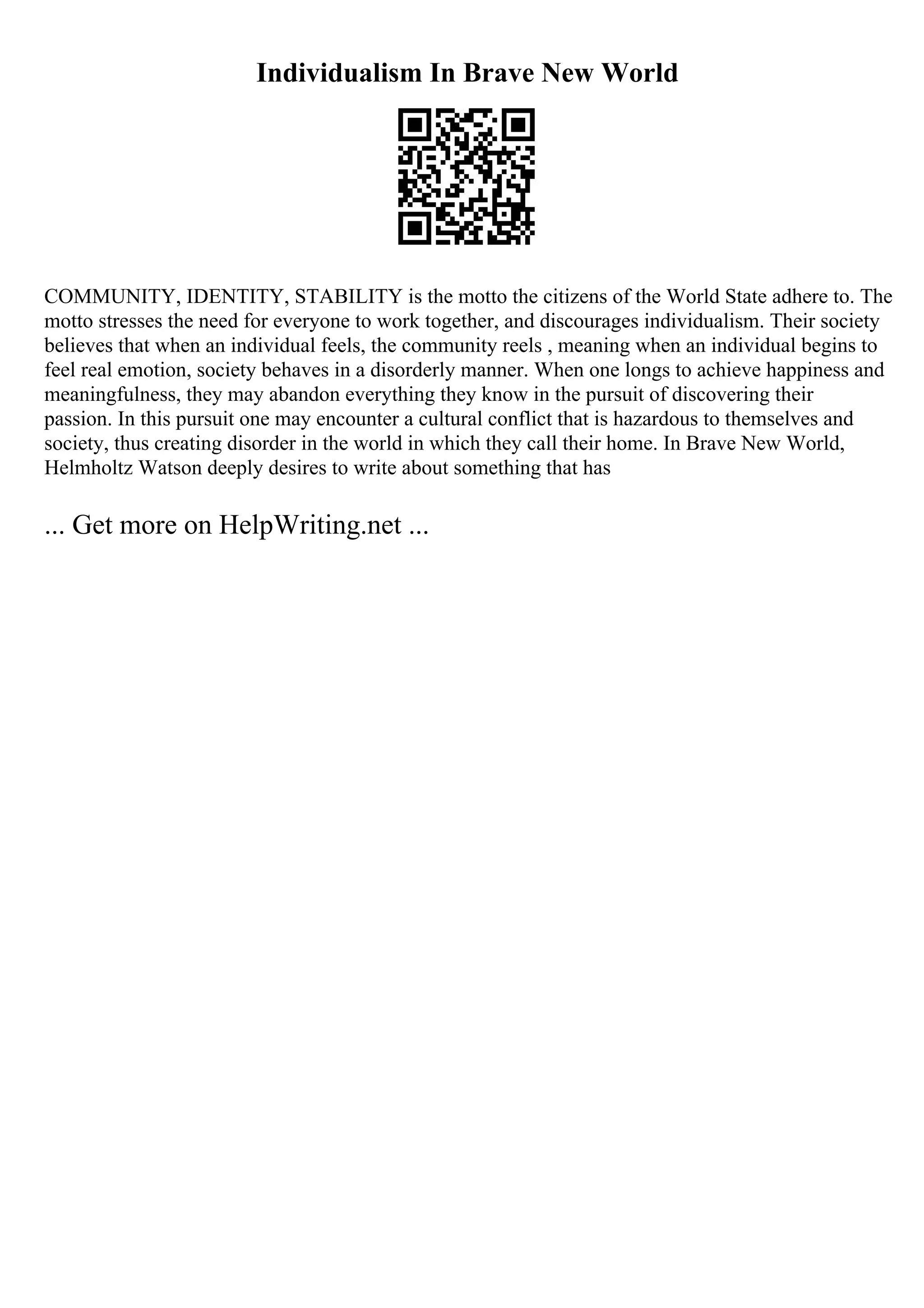 Individualism In Brave New World
COMMUNITY, IDENTITY, STABILITY is the motto the citizens of the World State adhere to. The
motto stresses the need for everyone to work together, and discourages individualism. Their society
believes that when an individual feels, the community reels , meaning when an individual begins to
feel real emotion, society behaves in a disorderly manner. When one longs to achieve happiness and
meaningfulness, they may abandon everything they know in the pursuit of discovering their
passion. In this pursuit one may encounter a cultural conflict that is hazardous to themselves and
society, thus creating disorder in the world in which they call their home. In Brave New World,
Helmholtz Watson deeply desires to write about something that has
... Get more on HelpWriting.net ...
 