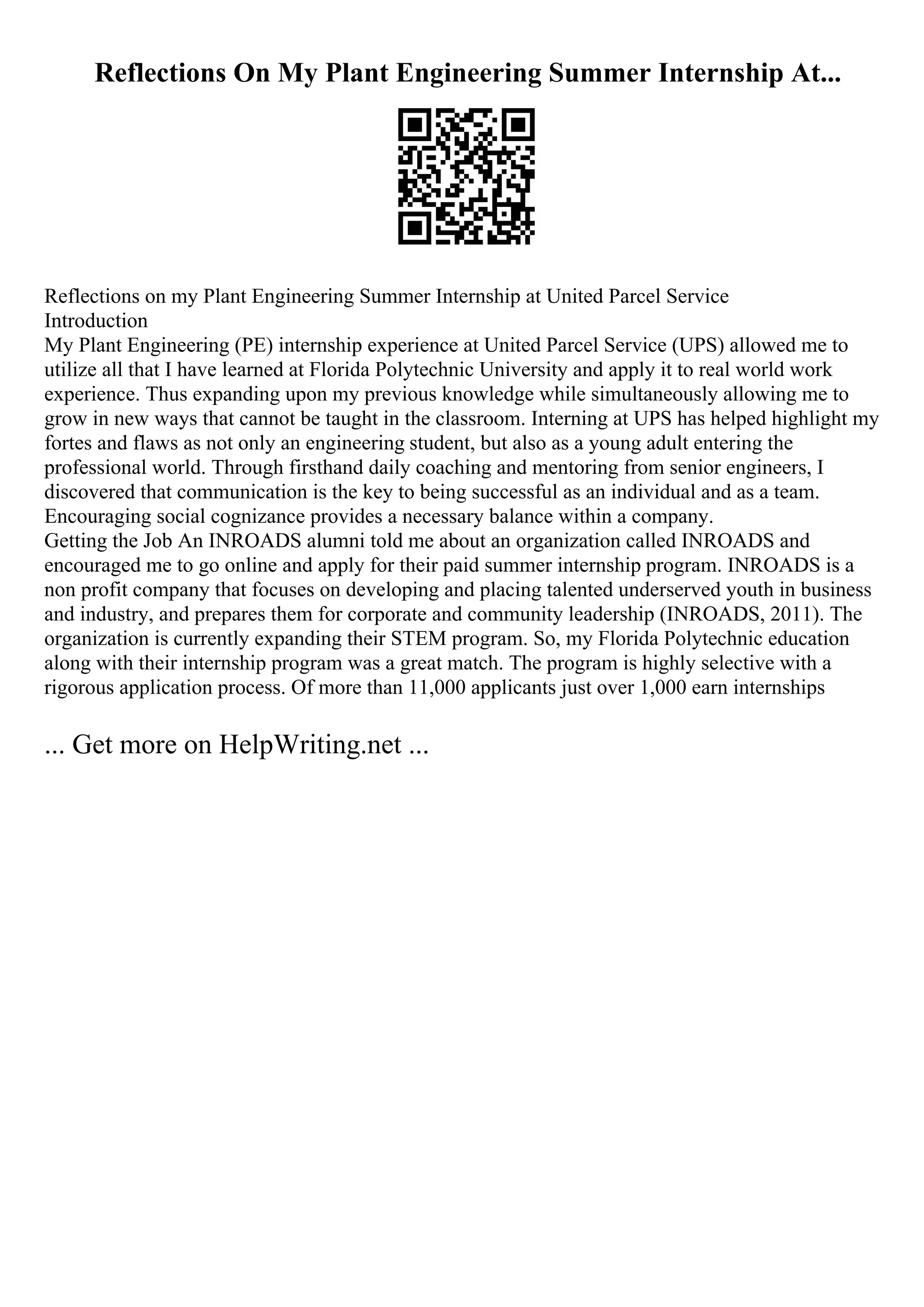 Reflections On My Plant Engineering Summer Internship At...
Reflections on my Plant Engineering Summer Internship at United Parcel Service
Introduction
My Plant Engineering (PE) internship experience at United Parcel Service (UPS) allowed me to
utilize all that I have learned at Florida Polytechnic University and apply it to real world work
experience. Thus expanding upon my previous knowledge while simultaneously allowing me to
grow in new ways that cannot be taught in the classroom. Interning at UPS has helped highlight my
fortes and flaws as not only an engineering student, but also as a young adult entering the
professional world. Through firsthand daily coaching and mentoring from senior engineers, I
discovered that communication is the key to being successful as an individual and as a team.
Encouraging social cognizance provides a necessary balance within a company.
Getting the Job An INROADS alumni told me about an organization called INROADS and
encouraged me to go online and apply for their paid summer internship program. INROADS is a
non profit company that focuses on developing and placing talented underserved youth in business
and industry, and prepares them for corporate and community leadership (INROADS, 2011). The
organization is currently expanding their STEM program. So, my Florida Polytechnic education
along with their internship program was a great match. The program is highly selective with a
rigorous application process. Of more than 11,000 applicants just over 1,000 earn internships
... Get more on HelpWriting.net ...
 
