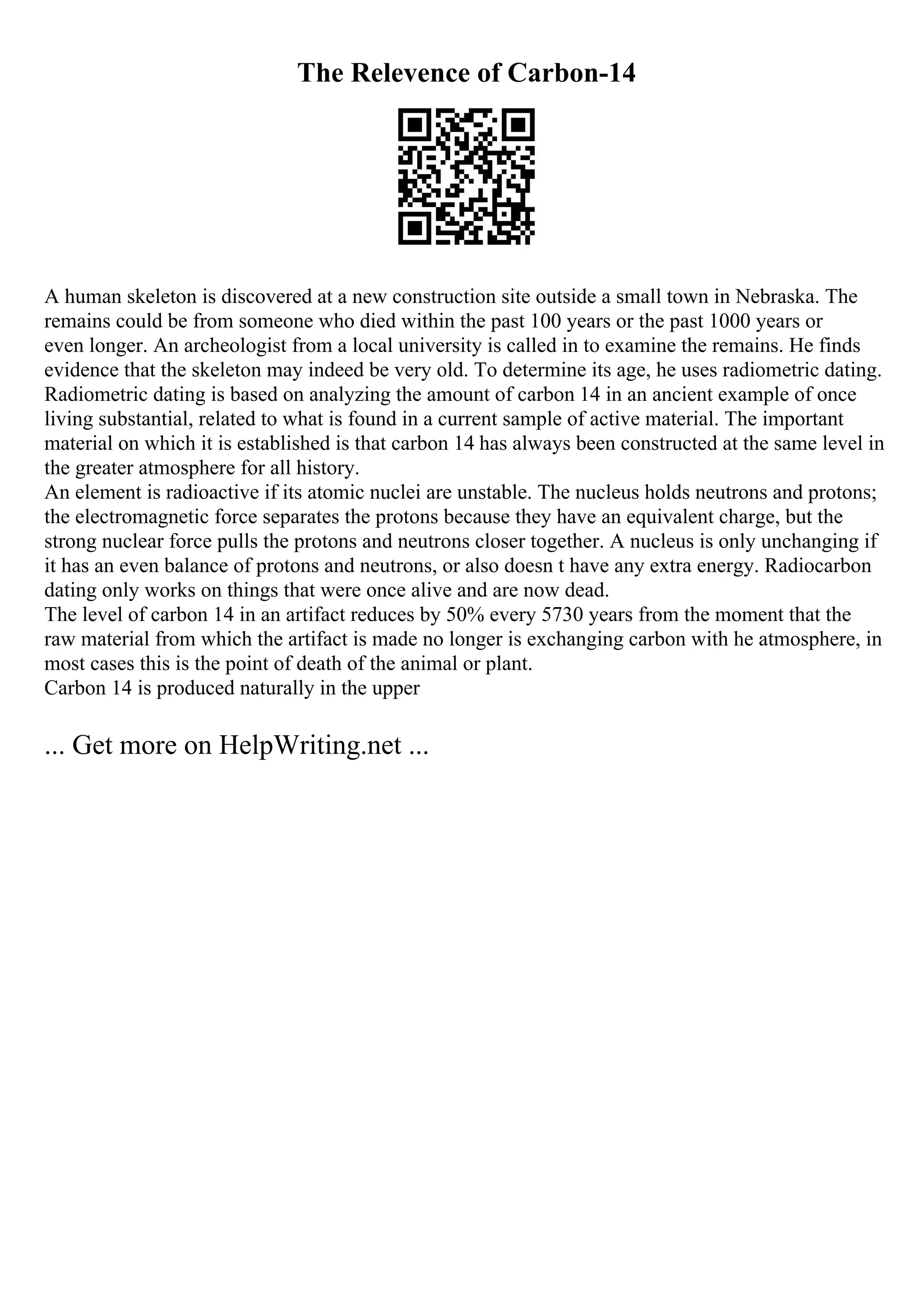 The Relevence of Carbon-14
A human skeleton is discovered at a new construction site outside a small town in Nebraska. The
remains could be from someone who died within the past 100 years or the past 1000 years or
even longer. An archeologist from a local university is called in to examine the remains. He finds
evidence that the skeleton may indeed be very old. To determine its age, he uses radiometric dating.
Radiometric dating is based on analyzing the amount of carbon 14 in an ancient example of once
living substantial, related to what is found in a current sample of active material. The important
material on which it is established is that carbon 14 has always been constructed at the same level in
the greater atmosphere for all history.
An element is radioactive if its atomic nuclei are unstable. The nucleus holds neutrons and protons;
the electromagnetic force separates the protons because they have an equivalent charge, but the
strong nuclear force pulls the protons and neutrons closer together. A nucleus is only unchanging if
it has an even balance of protons and neutrons, or also doesn t have any extra energy. Radiocarbon
dating only works on things that were once alive and are now dead.
The level of carbon 14 in an artifact reduces by 50% every 5730 years from the moment that the
raw material from which the artifact is made no longer is exchanging carbon with he atmosphere, in
most cases this is the point of death of the animal or plant.
Carbon 14 is produced naturally in the upper
... Get more on HelpWriting.net ...
 
