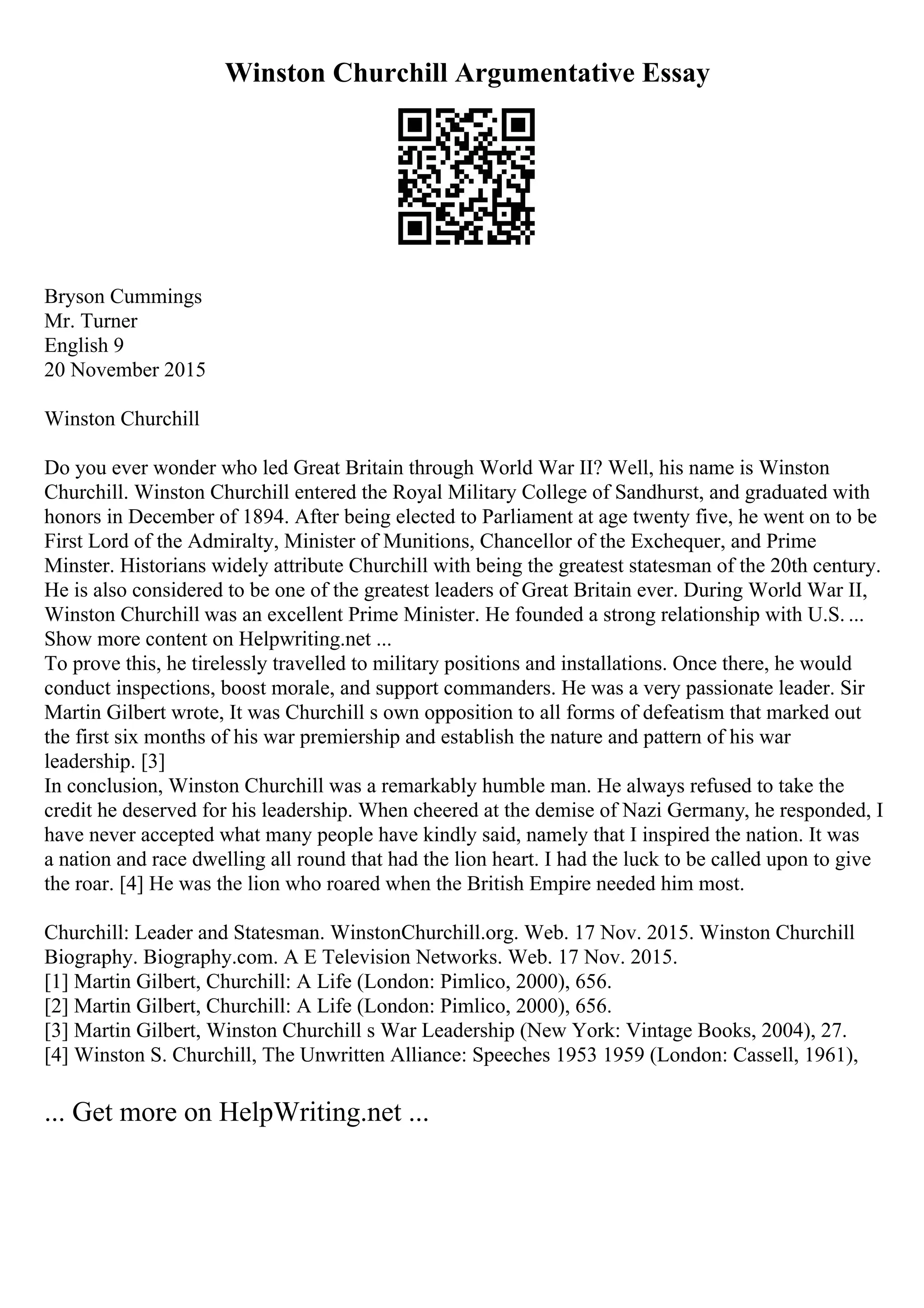 Winston Churchill Argumentative Essay
Bryson Cummings
Mr. Turner
English 9
20 November 2015
Winston Churchill
Do you ever wonder who led Great Britain through World War II? Well, his name is Winston
Churchill. Winston Churchill entered the Royal Military College of Sandhurst, and graduated with
honors in December of 1894. After being elected to Parliament at age twenty five, he went on to be
First Lord of the Admiralty, Minister of Munitions, Chancellor of the Exchequer, and Prime
Minster. Historians widely attribute Churchill with being the greatest statesman of the 20th century.
He is also considered to be one of the greatest leaders of Great Britain ever. During World War II,
Winston Churchill was an excellent Prime Minister. He founded a strong relationship with U.S. ...
Show more content on Helpwriting.net ...
To prove this, he tirelessly travelled to military positions and installations. Once there, he would
conduct inspections, boost morale, and support commanders. He was a very passionate leader. Sir
Martin Gilbert wrote, It was Churchill s own opposition to all forms of defeatism that marked out
the first six months of his war premiership and establish the nature and pattern of his war
leadership. [3]
In conclusion, Winston Churchill was a remarkably humble man. He always refused to take the
credit he deserved for his leadership. When cheered at the demise of Nazi Germany, he responded, I
have never accepted what many people have kindly said, namely that I inspired the nation. It was
a nation and race dwelling all round that had the lion heart. I had the luck to be called upon to give
the roar. [4] He was the lion who roared when the British Empire needed him most.
Churchill: Leader and Statesman. WinstonChurchill.org. Web. 17 Nov. 2015. Winston Churchill
Biography. Biography.com. A E Television Networks. Web. 17 Nov. 2015.
[1] Martin Gilbert, Churchill: A Life (London: Pimlico, 2000), 656.
[2] Martin Gilbert, Churchill: A Life (London: Pimlico, 2000), 656.
[3] Martin Gilbert, Winston Churchill s War Leadership (New York: Vintage Books, 2004), 27.
[4] Winston S. Churchill, The Unwritten Alliance: Speeches 1953 1959 (London: Cassell, 1961),
... Get more on HelpWriting.net ...
 