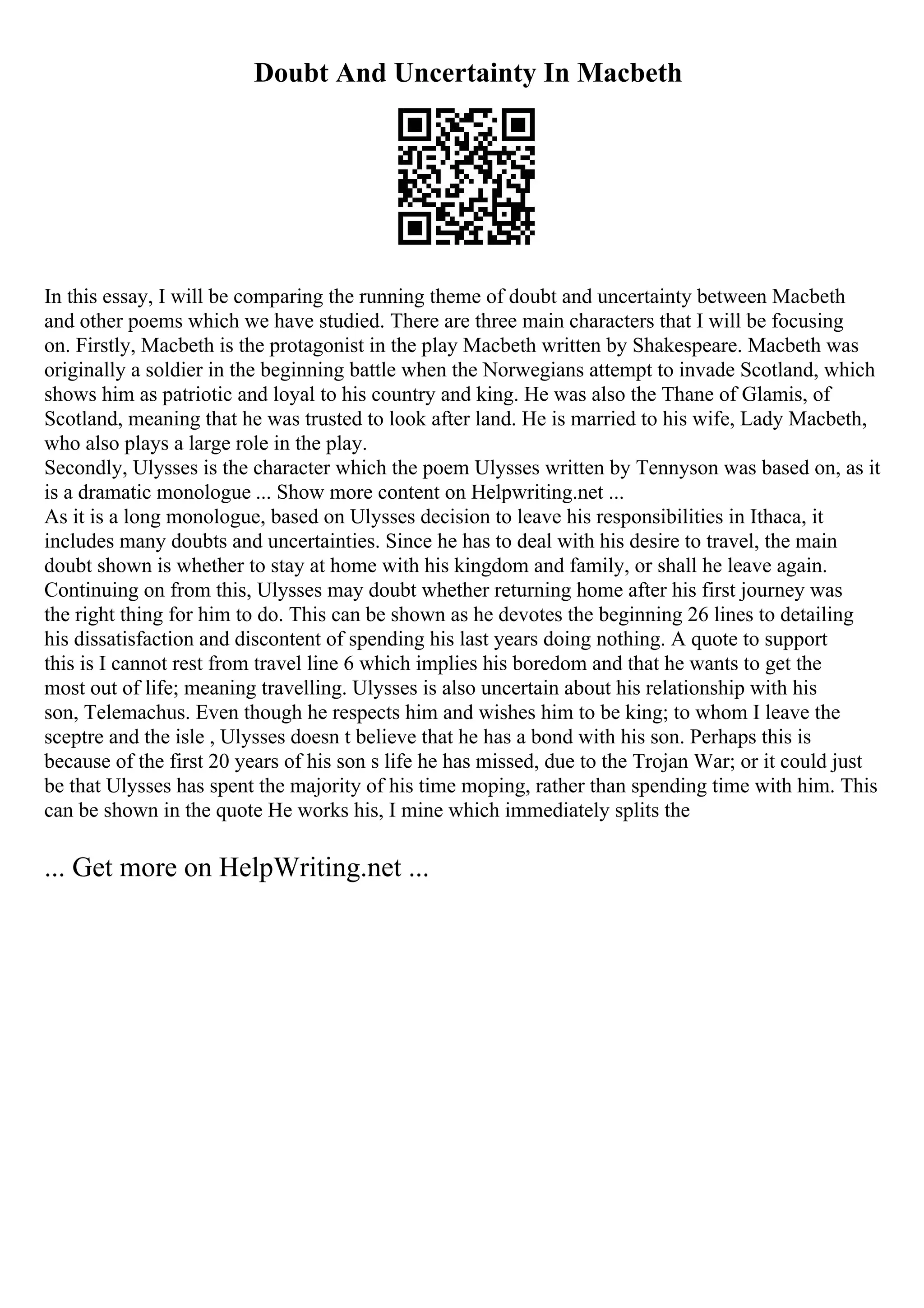 Doubt And Uncertainty In Macbeth
In this essay, I will be comparing the running theme of doubt and uncertainty between Macbeth
and other poems which we have studied. There are three main characters that I will be focusing
on. Firstly, Macbeth is the protagonist in the play Macbeth written by Shakespeare. Macbeth was
originally a soldier in the beginning battle when the Norwegians attempt to invade Scotland, which
shows him as patriotic and loyal to his country and king. He was also the Thane of Glamis, of
Scotland, meaning that he was trusted to look after land. He is married to his wife, Lady Macbeth,
who also plays a large role in the play.
Secondly, Ulysses is the character which the poem Ulysses written by Tennyson was based on, as it
is a dramatic monologue ... Show more content on Helpwriting.net ...
As it is a long monologue, based on Ulysses decision to leave his responsibilities in Ithaca, it
includes many doubts and uncertainties. Since he has to deal with his desire to travel, the main
doubt shown is whether to stay at home with his kingdom and family, or shall he leave again.
Continuing on from this, Ulysses may doubt whether returning home after his first journey was
the right thing for him to do. This can be shown as he devotes the beginning 26 lines to detailing
his dissatisfaction and discontent of spending his last years doing nothing. A quote to support
this is I cannot rest from travel line 6 which implies his boredom and that he wants to get the
most out of life; meaning travelling. Ulysses is also uncertain about his relationship with his
son, Telemachus. Even though he respects him and wishes him to be king; to whom I leave the
sceptre and the isle , Ulysses doesn t believe that he has a bond with his son. Perhaps this is
because of the first 20 years of his son s life he has missed, due to the Trojan War; or it could just
be that Ulysses has spent the majority of his time moping, rather than spending time with him. This
can be shown in the quote He works his, I mine which immediately splits the
... Get more on HelpWriting.net ...
 