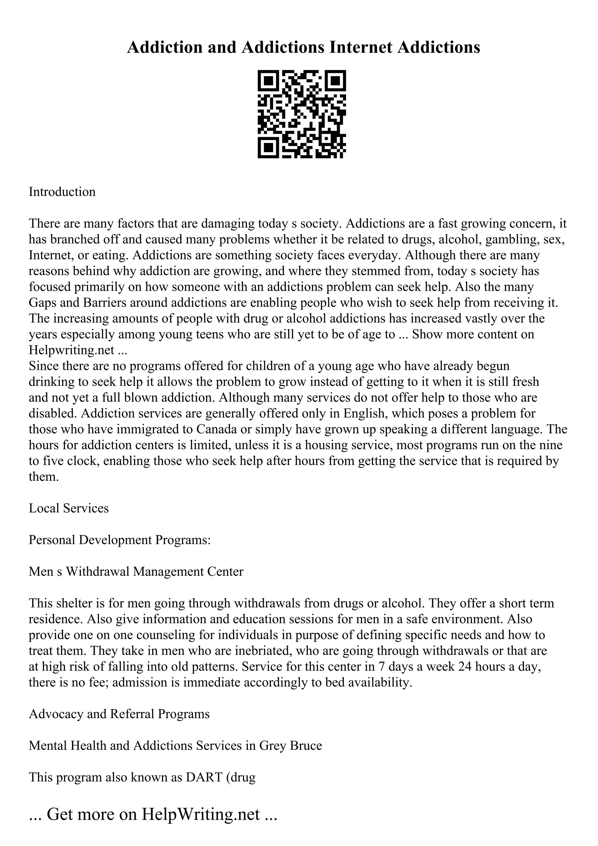 Addiction and Addictions Internet Addictions
Introduction
There are many factors that are damaging today s society. Addictions are a fast growing concern, it
has branched off and caused many problems whether it be related to drugs, alcohol, gambling, sex,
Internet, or eating. Addictions are something society faces everyday. Although there are many
reasons behind why addiction are growing, and where they stemmed from, today s society has
focused primarily on how someone with an addictions problem can seek help. Also the many
Gaps and Barriers around addictions are enabling people who wish to seek help from receiving it.
The increasing amounts of people with drug or alcohol addictions has increased vastly over the
years especially among young teens who are still yet to be of age to ... Show more content on
Helpwriting.net ...
Since there are no programs offered for children of a young age who have already begun
drinking to seek help it allows the problem to grow instead of getting to it when it is still fresh
and not yet a full blown addiction. Although many services do not offer help to those who are
disabled. Addiction services are generally offered only in English, which poses a problem for
those who have immigrated to Canada or simply have grown up speaking a different language. The
hours for addiction centers is limited, unless it is a housing service, most programs run on the nine
to five clock, enabling those who seek help after hours from getting the service that is required by
them.
Local Services
Personal Development Programs:
Men s Withdrawal Management Center
This shelter is for men going through withdrawals from drugs or alcohol. They offer a short term
residence. Also give information and education sessions for men in a safe environment. Also
provide one on one counseling for individuals in purpose of defining specific needs and how to
treat them. They take in men who are inebriated, who are going through withdrawals or that are
at high risk of falling into old patterns. Service for this center in 7 days a week 24 hours a day,
there is no fee; admission is immediate accordingly to bed availability.
Advocacy and Referral Programs
Mental Health and Addictions Services in Grey Bruce
This program also known as DART (drug
... Get more on HelpWriting.net ...
 