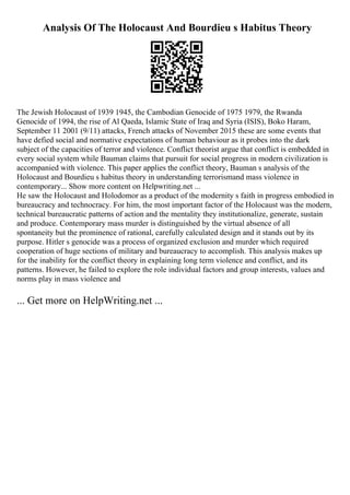 Analysis Of The Holocaust And Bourdieu s Habitus Theory
The Jewish Holocaust of 1939 1945, the Cambodian Genocide of 1975 1979, the Rwanda
Genocide of 1994, the rise of Al Qaeda, Islamic State of Iraq and Syria (ISIS), Boko Haram,
September 11 2001 (9/11) attacks, French attacks of November 2015 these are some events that
have defied social and normative expectations of human behaviour as it probes into the dark
subject of the capacities of terror and violence. Conflict theorist argue that conflict is embedded in
every social system while Bauman claims that pursuit for social progress in modern civilization is
accompanied with violence. This paper applies the conflict theory, Bauman s analysis of the
Holocaust and Bourdieu s habitus theory in understanding terrorismand mass violence in
contemporary... Show more content on Helpwriting.net ...
He saw the Holocaust and Holodomor as a product of the modernity s faith in progress embodied in
bureaucracy and technocracy. For him, the most important factor of the Holocaust was the modern,
technical bureaucratic patterns of action and the mentality they institutionalize, generate, sustain
and produce. Contemporary mass murder is distinguished by the virtual absence of all
spontaneity but the prominence of rational, carefully calculated design and it stands out by its
purpose. Hitler s genocide was a process of organized exclusion and murder which required
cooperation of huge sections of military and bureaucracy to accomplish. This analysis makes up
for the inability for the conflict theory in explaining long term violence and conflict, and its
patterns. However, he failed to explore the role individual factors and group interests, values and
norms play in mass violence and
... Get more on HelpWriting.net ...
 
