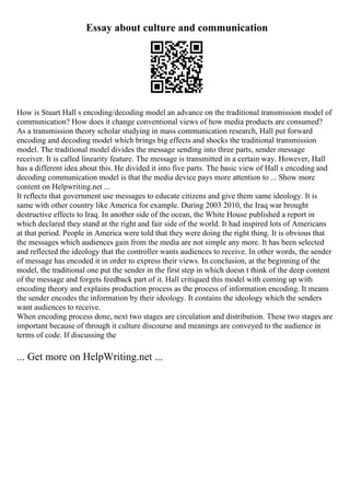 Essay about culture and communication
How is Stuart Hall s encoding/decoding model an advance on the traditional transmission model of
communication? How does it change conventional views of how media products are consumed?
As a transmission theory scholar studying in mass communication research, Hall put forward
encoding and decoding model which brings big effects and shocks the traditional transmission
model. The traditional model divides the message sending into three parts, sender message
receiver. It is called linearity feature. The message is transmitted in a certain way. However, Hall
has a different idea about this. He divided it into five parts. The basic view of Hall s encoding and
decoding communication model is that the media device pays more attention to ... Show more
content on Helpwriting.net ...
It reflects that government use messages to educate citizens and give them same ideology. It is
same with other country like America for example. During 2003 2010, the Iraq war brought
destructive effects to Iraq. In another side of the ocean, the White House published a report in
which declared they stand at the right and fair side of the world. It had inspired lots of Americans
at that period. People in America were told that they were doing the right thing. It is obvious that
the messages which audiences gain from the media are not simple any more. It has been selected
and reflected the ideology that the controller wants audiences to receive. In other words, the sender
of message has encoded it in order to express their views. In conclusion, at the beginning of the
model, the traditional one put the sender in the first step in which doesn t think of the deep content
of the message and forgets feedback part of it. Hall critiqued this model with coming up with
encoding theory and explains production process as the process of information encoding. It means
the sender encodes the information by their ideology. It contains the ideology which the senders
want audiences to receive.
When encoding process done, next two stages are circulation and distribution. These two stages are
important because of through it culture discourse and meanings are conveyed to the audience in
terms of code. If discussing the
... Get more on HelpWriting.net ...
 