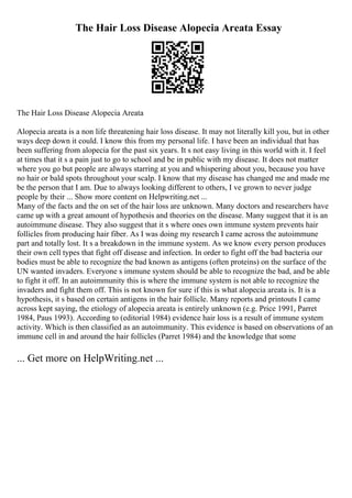 The Hair Loss Disease Alopecia Areata Essay
The Hair Loss Disease Alopecia Areata
Alopecia areata is a non life threatening hair loss disease. It may not literally kill you, but in other
ways deep down it could. I know this from my personal life. I have been an individual that has
been suffering from alopecia for the past six years. It s not easy living in this world with it. I feel
at times that it s a pain just to go to school and be in public with my disease. It does not matter
where you go but people are always starring at you and whispering about you, because you have
no hair or bald spots throughout your scalp. I know that my disease has changed me and made me
be the person that I am. Due to always looking different to others, I ve grown to never judge
people by their ... Show more content on Helpwriting.net ...
Many of the facts and the on set of the hair loss are unknown. Many doctors and researchers have
came up with a great amount of hypothesis and theories on the disease. Many suggest that it is an
autoimmune disease. They also suggest that it s where ones own immune system prevents hair
follicles from producing hair fiber. As I was doing my research I came across the autoimmune
part and totally lost. It s a breakdown in the immune system. As we know every person produces
their own cell types that fight off disease and infection. In order to fight off the bad bacteria our
bodies must be able to recognize the bad known as antigens (often proteins) on the surface of the
UN wanted invaders. Everyone s immune system should be able to recognize the bad, and be able
to fight it off. In an autoimmunity this is where the immune system is not able to recognize the
invaders and fight them off. This is not known for sure if this is what alopecia areata is. It is a
hypothesis, it s based on certain antigens in the hair follicle. Many reports and printouts I came
across kept saying, the etiology of alopecia areata is entirely unknown (e.g. Price 1991, Parret
1984, Paus 1993). According to (editorial 1984) evidence hair loss is a result of immune system
activity. Which is then classified as an autoimmunity. This evidence is based on observations of an
immune cell in and around the hair follicles (Parret 1984) and the knowledge that some
... Get more on HelpWriting.net ...
 