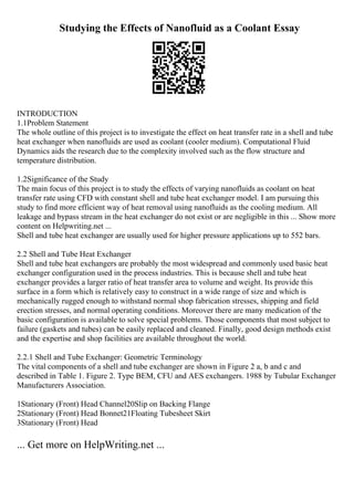 Studying the Effects of Nanofluid as a Coolant Essay
INTRODUCTION
1.1Problem Statement
The whole outline of this project is to investigate the effect on heat transfer rate in a shell and tube
heat exchanger when nanofluids are used as coolant (cooler medium). Computational Fluid
Dynamics aids the research due to the complexity involved such as the flow structure and
temperature distribution.
1.2Significance of the Study
The main focus of this project is to study the effects of varying nanofluids as coolant on heat
transfer rate using CFD with constant shell and tube heat exchanger model. I am pursuing this
study to find more efficient way of heat removal using nanofluids as the cooling medium. All
leakage and bypass stream in the heat exchanger do not exist or are negligible in this ... Show more
content on Helpwriting.net ...
Shell and tube heat exchanger are usually used for higher pressure applications up to 552 bars.
2.2 Shell and Tube Heat Exchanger
Shell and tube heat exchangers are probably the most widespread and commonly used basic heat
exchanger configuration used in the process industries. This is because shell and tube heat
exchanger provides a larger ratio of heat transfer area to volume and weight. Its provide this
surface in a form which is relatively easy to construct in a wide range of size and which is
mechanically rugged enough to withstand normal shop fabrication stresses, shipping and field
erection stresses, and normal operating conditions. Moreover there are many medication of the
basic configuration is available to solve special problems. Those components that most subject to
failure (gaskets and tubes) can be easily replaced and cleaned. Finally, good design methods exist
and the expertise and shop facilities are available throughout the world.
2.2.1 Shell and Tube Exchanger: Geometric Terminology
The vital components of a shell and tube exchanger are shown in Figure 2 a, b and c and
described in Table 1. Figure 2. Type BEM, CFU and AES exchangers. 1988 by Tubular Exchanger
Manufacturers Association.
1Stationary (Front) Head Channel20Slip on Backing Flange
2Stationary (Front) Head Bonnet21Floating Tubesheet Skirt
3Stationary (Front) Head
... Get more on HelpWriting.net ...
 