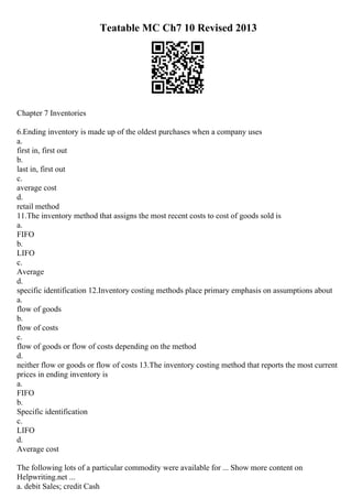 Teatable MC Ch7 10 Revised 2013
Chapter 7 Inventories
6.Ending inventory is made up of the oldest purchases when a company uses
a.
first in, first out
b.
last in, first out
c.
average cost
d.
retail method
11.The inventory method that assigns the most recent costs to cost of goods sold is
a.
FIFO
b.
LIFO
c.
Average
d.
specific identification 12.Inventory costing methods place primary emphasis on assumptions about
a.
flow of goods
b.
flow of costs
c.
flow of goods or flow of costs depending on the method
d.
neither flow or goods or flow of costs 13.The inventory costing method that reports the most current
prices in ending inventory is
a.
FIFO
b.
Specific identification
c.
LIFO
d.
Average cost
The following lots of a particular commodity were available for ... Show more content on
Helpwriting.net ...
a. debit Sales; credit Cash
 
