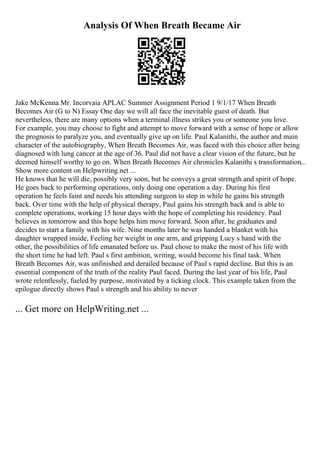 Analysis Of When Breath Became Air
Jake McKenna Mr. Incorvaia APLAC Summer Assignment Period 1 9/1/17 When Breath
Becomes Air (G to N) Essay One day we will all face the inevitable guest of death. But
nevertheless, there are many options when a terminal illness strikes you or someone you love.
For example, you may choose to fight and attempt to move forward with a sense of hope or allow
the prognosis to paralyze you, and eventually give up on life. Paul Kalanithi, the author and main
character of the autobiography, When Breath Becomes Air, was faced with this choice after being
diagnosed with lung cancer at the age of 36. Paul did not have a clear vision of the future, but he
deemed himself worthy to go on. When Breath Becomes Air chronicles Kalanithi s transformation...
Show more content on Helpwriting.net ...
He knows that he will die, possibly very soon, but he conveys a great strength and spirit of hope.
He goes back to performing operations, only doing one operation a day. During his first
operation he feels faint and needs his attending surgeon to step in while he gains his strength
back. Over time with the help of physical therapy, Paul gains his strength back and is able to
complete operations, working 15 hour days with the hope of completing his residency. Paul
believes in tomorrow and this hope helps him move forward. Soon after, he graduates and
decides to start a family with his wife. Nine months later he was handed a blanket with his
daughter wrapped inside, Feeling her weight in one arm, and gripping Lucy s hand with the
other, the possibilities of life emanated before us. Paul chose to make the most of his life with
the short time he had left. Paul s first ambition, writing, would become his final task. When
Breath Becomes Air, was unfinished and derailed because of Paul s rapid decline. But this is an
essential component of the truth of the reality Paul faced. During the last year of his life, Paul
wrote relentlessly, fueled by purpose, motivated by a ticking clock. This example taken from the
epilogue directly shows Paul s strength and his ability to never
... Get more on HelpWriting.net ...
 
