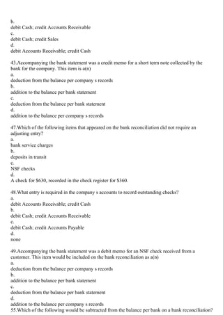 b.
debit Cash; credit Accounts Receivable
c.
debit Cash; credit Sales
d.
debit Accounts Receivable; credit Cash
43.Accompanying the bank statement was a credit memo for a short term note collected by the
bank for the company. This item is a(n)
a.
deduction from the balance per company s records
b.
addition to the balance per bank statement
c.
deduction from the balance per bank statement
d.
addition to the balance per company s records
47.Which of the following items that appeared on the bank reconciliation did not require an
adjusting entry?
a.
bank service charges
b.
deposits in transit
c.
NSF checks
d.
A check for $630, recorded in the check register for $360.
48.What entry is required in the company s accounts to record outstanding checks?
a.
debit Accounts Receivable; credit Cash
b.
debit Cash; credit Accounts Receivable
c.
debit Cash; credit Accounts Payable
d.
none
49.Accompanying the bank statement was a debit memo for an NSF check received from a
customer. This item would be included on the bank reconciliation as a(n)
a.
deduction from the balance per company s records
b.
addition to the balance per bank statement
c.
deduction from the balance per bank statement
d.
addition to the balance per company s records
55.Which of the following would be subtracted from the balance per bank on a bank reconciliation?
 