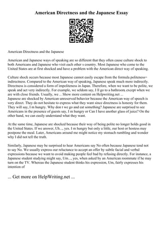 American Directness and the Japanese Essay
American Directness and the Japanese
American and Japanese ways of speaking are so different that they often cause culture shock to
both Americans and Japanese who visit each other s country. Most Japanese who come to the
United States are at first shocked and have a problem with the American direct way of speaking.
Culture shock occurs because most Japanese cannot easily escape from the formula politeness=
indirectness. Compared to the American way of speaking, Japanese speak much more indirectly.
Directness is considered a form of impoliteness in Japan. Therefore, when we want to be polite, we
speak and act very indirectly. For example, we seldom say, I ll go to a bathroom, except when we
are with close friends. Usually, we ... Show more content on Helpwriting.net ...
Japanese are shocked by American unreserved behavior because the American way of speech is
very direct. They do not hesitate to express what they want since directness is honesty for them.
They will say, I m hungry. Why don t we go and eat something? Japanese are surprised to see
Americans in the presence of guests say, I m hungry or Can I have another glass of juice? On the
other hand, we can easily understand what they want.
At the same time, Japanese are shocked because their way of being polite no longer holds good in
the United States. If we answer, Uh..., yes. I m hungry but only a little, our host or hostess may
postpone the meal. Later, Americans around me might notice my stomach rumbling and wonder
why I did not tell the truth.
Similarly, Japanese may be surprised to hear Americans say No often because Japanese tend not
to say No. We usually express our reluctance to accept an offer by subtle facial and verbal
expressions because we want to avoid making people feel bad by refusing directly. For instance, a
Japanese student studying might say, Um..., yes, when asked by an American roommate if he may
turn on the TV. Whereas the Japanese student thinks his expression, Um, fairly expresses his
intention of
... Get more on HelpWriting.net ...
 