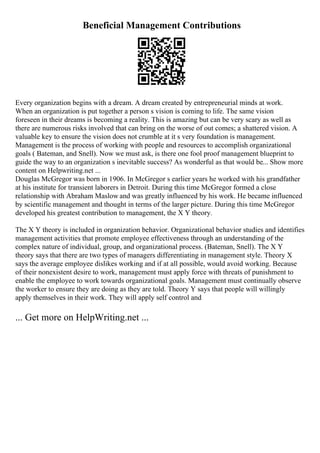 Beneficial Management Contributions
Every organization begins with a dream. A dream created by entrepreneurial minds at work.
When an organization is put together a person s vision is coming to life. The same vision
foreseen in their dreams is becoming a reality. This is amazing but can be very scary as well as
there are numerous risks involved that can bring on the worse of out comes; a shattered vision. A
valuable key to ensure the vision does not crumble at it s very foundation is management.
Management is the process of working with people and resources to accomplish organizational
goals ( Bateman, and Snell). Now we must ask, is there one fool proof management blueprint to
guide the way to an organization s inevitable success? As wonderful as that would be... Show more
content on Helpwriting.net ...
Douglas McGregor was born in 1906. In McGregor s earlier years he worked with his grandfather
at his institute for transient laborers in Detroit. During this time McGregor formed a close
relationship with Abraham Maslow and was greatly influenced by his work. He became influenced
by scientific management and thought in terms of the larger picture. During this time McGregor
developed his greatest contribution to management, the X Y theory.
The X Y theory is included in organization behavior. Organizational behavior studies and identifies
management activities that promote employee effectiveness through an understanding of the
complex nature of individual, group, and organizational process. (Bateman, Snell). The X Y
theory says that there are two types of managers differentiating in management style. Theory X
says the average employee dislikes working and if at all possible, would avoid working. Because
of their nonexistent desire to work, management must apply force with threats of punishment to
enable the employee to work towards organizational goals. Management must continually observe
the worker to ensure they are doing as they are told. Theory Y says that people will willingly
apply themselves in their work. They will apply self control and
... Get more on HelpWriting.net ...
 